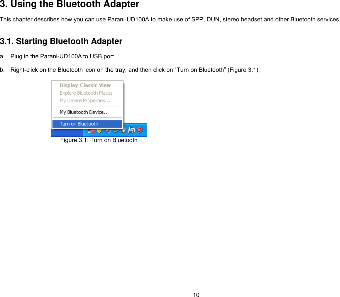 10 3. Using the Bluetooth Adapter  This chapter describes how you can use Parani-UD100A to make use of SPP, DUN, stereo headset and other Bluetooth services.   3.1. Starting Bluetooth Adapter  a.  Plug in the Parani-UD100A to USB port.  b.  Right-click on the Bluetooth icon on the tray, and then click on “Turn on Bluetooth” (Figure 3.1).   Figure 3.1: Turn on Bluetooth   