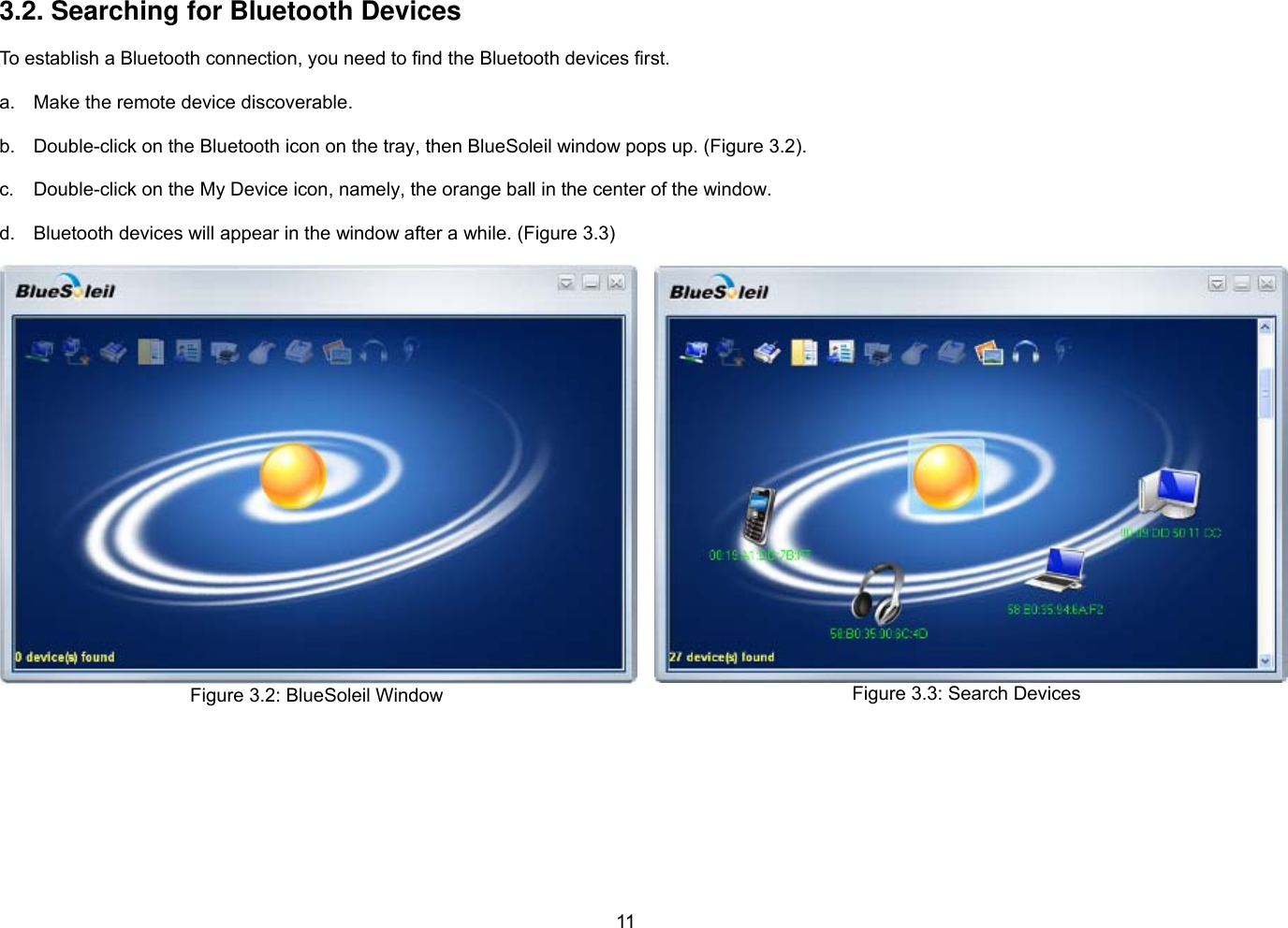 11  3.2. Searching for Bluetooth Devices  To establish a Bluetooth connection, you need to find the Bluetooth devices first.  a.  Make the remote device discoverable.  b.  Double-click on the Bluetooth icon on the tray, then BlueSoleil window pops up. (Figure 3.2).  c.  Double-click on the My Device icon, namely, the orange ball in the center of the window.  d.  Bluetooth devices will appear in the window after a while. (Figure 3.3)  Figure 3.2: BlueSoleil Window  Figure 3.3: Search Devices   