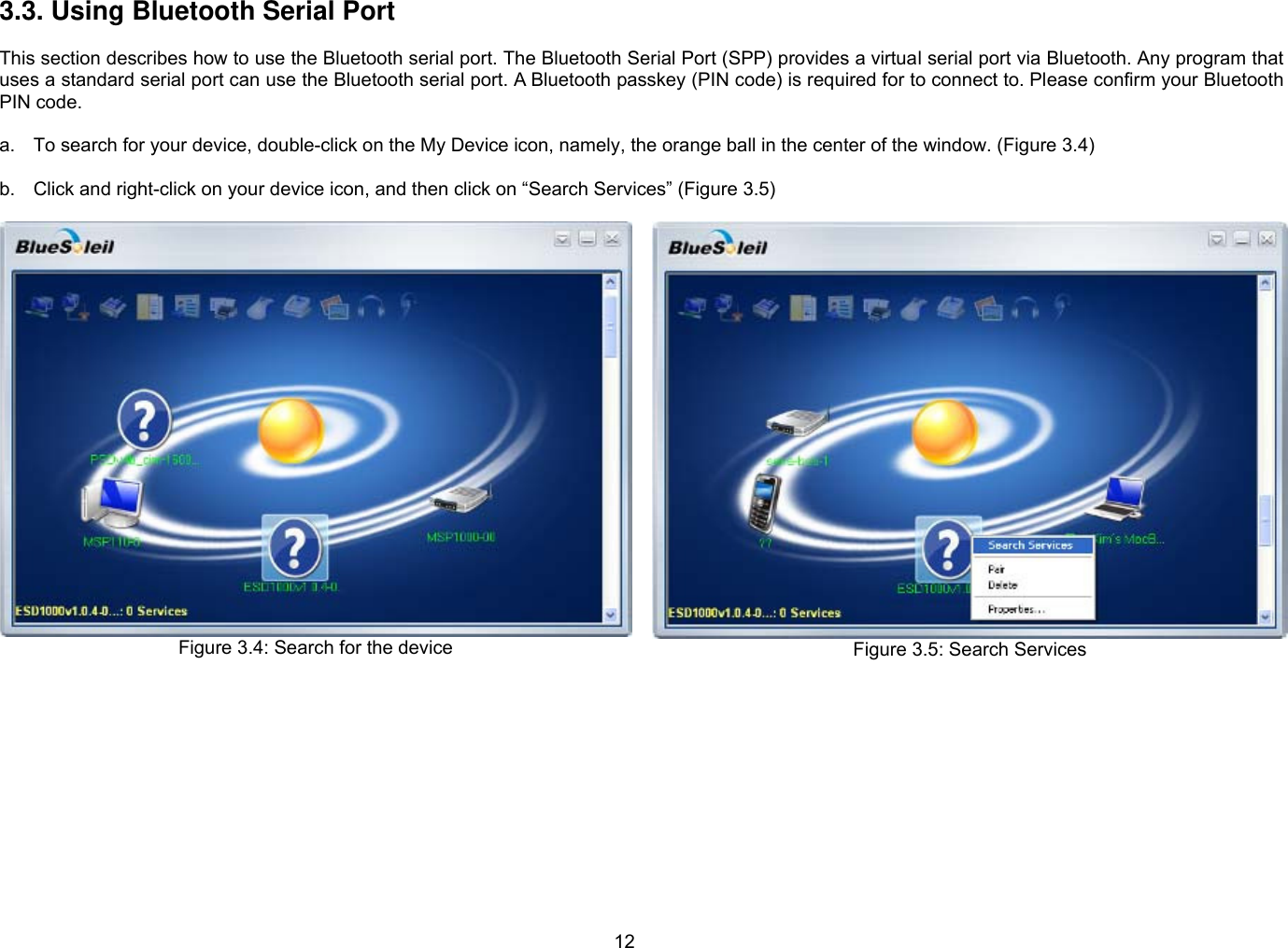 12 3.3. Using Bluetooth Serial Port  This section describes how to use the Bluetooth serial port. The Bluetooth Serial Port (SPP) provides a virtual serial port via Bluetooth. Any program that uses a standard serial port can use the Bluetooth serial port. A Bluetooth passkey (PIN code) is required for to connect to. Please confirm your Bluetooth PIN code.    a.  To search for your device, double-click on the My Device icon, namely, the orange ball in the center of the window. (Figure 3.4)  b.  Click and right-click on your device icon, and then click on “Search Services” (Figure 3.5)  Figure 3.4: Search for the device   Figure 3.5: Search Services  