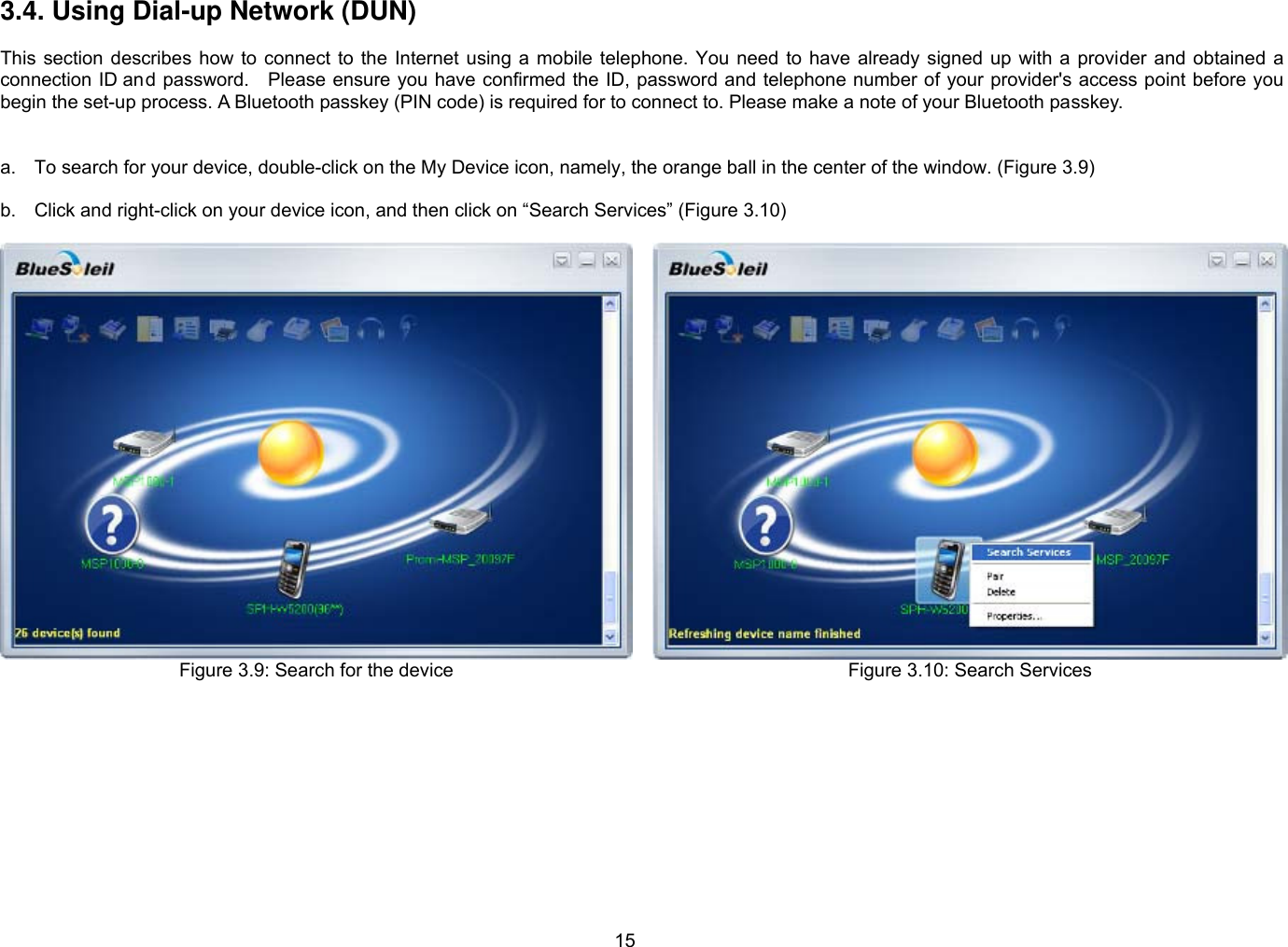 15 3.4. Using Dial-up Network (DUN)  This  section  describes  how  to  connect  to  the  Internet using a mobile  telephone.  You  need  to  have  already  signed  up  with  a  provider  and obtained  a connection ID and password.    Please ensure you have confirmed the ID, password and telephone number of your provider&apos;s access point before you begin the set-up process. A Bluetooth passkey (PIN code) is required for to connect to. Please make a note of your Bluetooth passkey.     a.  To search for your device, double-click on the My Device icon, namely, the orange ball in the center of the window. (Figure 3.9)  b.  Click and right-click on your device icon, and then click on “Search Services” (Figure 3.10)  Figure 3.9: Search for the device  Figure 3.10: Search Services  