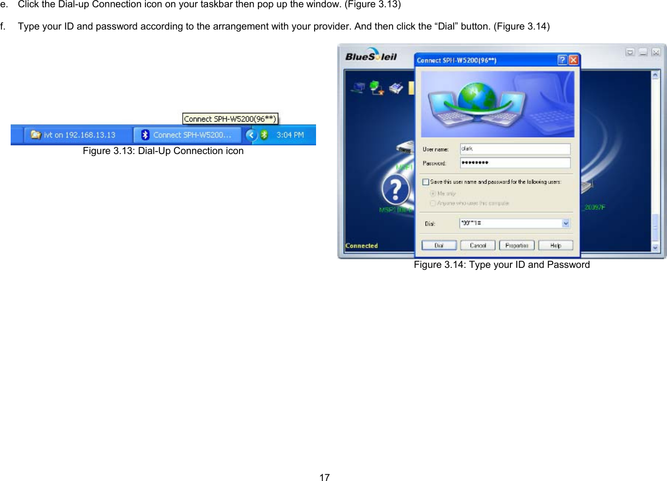 17  e.  Click the Dial-up Connection icon on your taskbar then pop up the window. (Figure 3.13)  f.  Type your ID and password according to the arrangement with your provider. And then click the “Dial” button. (Figure 3.14)   Figure 3.13: Dial-Up Connection icon  Figure 3.14: Type your ID and Password  