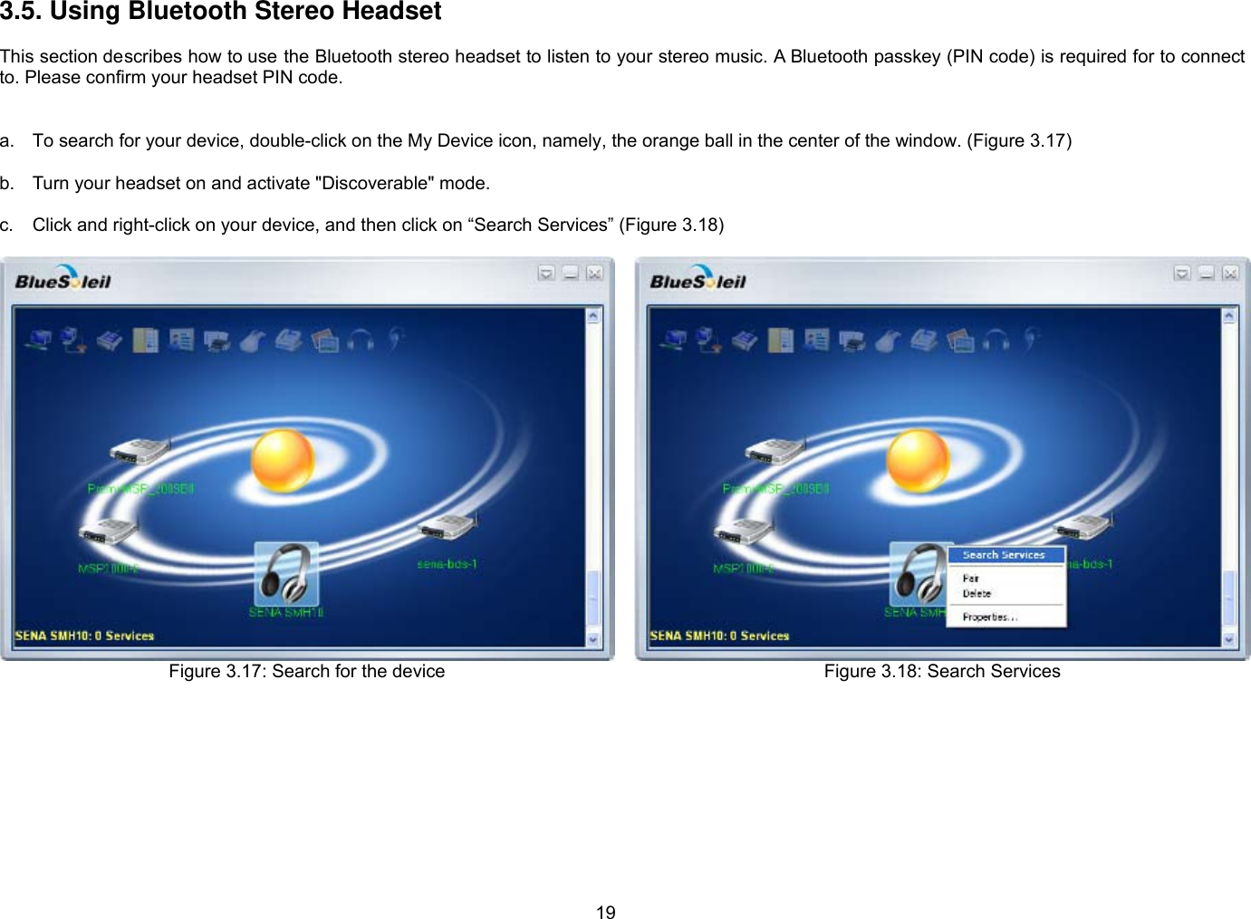 19 3.5. Using Bluetooth Stereo Headset  This section describes how to use the Bluetooth stereo headset to listen to your stereo music. A Bluetooth passkey (PIN code) is required for to connect to. Please confirm your headset PIN code.     a.  To search for your device, double-click on the My Device icon, namely, the orange ball in the center of the window. (Figure 3.17)  b.  Turn your headset on and activate &quot;Discoverable&quot; mode.  c.  Click and right-click on your device, and then click on “Search Services” (Figure 3.18)  Figure 3.17: Search for the device   Figure 3.18: Search Services  