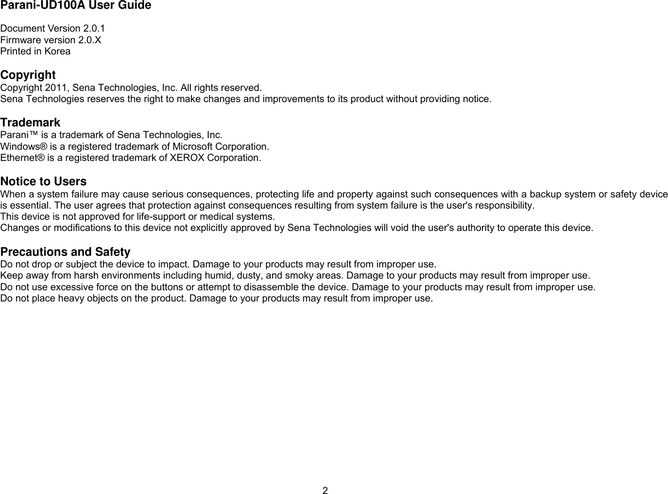 2 Parani-UD100A User Guide  Document Version 2.0.1 Firmware version 2.0.X Printed in Korea  Copyright Copyright 2011, Sena Technologies, Inc. All rights reserved. Sena Technologies reserves the right to make changes and improvements to its product without providing notice.  Trademark Parani™ is a trademark of Sena Technologies, Inc. Windows® is a registered trademark of Microsoft Corporation. Ethernet® is a registered trademark of XEROX Corporation.  Notice to Users When a system failure may cause serious consequences, protecting life and property against such consequences with a backup system or safety device is essential. The user agrees that protection against consequences resulting from system failure is the user&apos;s responsibility. This device is not approved for life-support or medical systems. Changes or modifications to this device not explicitly approved by Sena Technologies will void the user&apos;s authority to operate this device.  Precautions and Safety Do not drop or subject the device to impact. Damage to your products may result from improper use. Keep away from harsh environments including humid, dusty, and smoky areas. Damage to your products may result from improper use. Do not use excessive force on the buttons or attempt to disassemble the device. Damage to your products may result from improper use. Do not place heavy objects on the product. Damage to your products may result from improper use. 