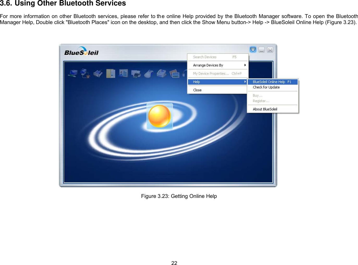 22 3.6. Using Other Bluetooth Services  For more information on other Bluetooth services, please refer to the online Help provided by the Bluetooth Manager software. To open the Bluetooth Manager Help, Double click &quot;Bluetooth Places&quot; icon on the desktop, and then click the Show Menu button-&gt; Help -&gt; BlueSoleil Online Help (Figure 3.23).      Figure 3.23: Getting Online Help  