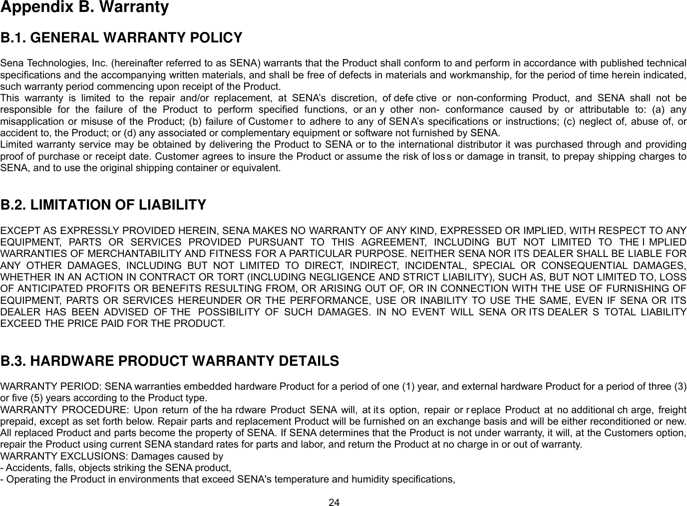 24 Appendix B. Warranty  B.1. GENERAL WARRANTY POLICY  Sena Technologies, Inc. (hereinafter referred to as SENA) warrants that the Product shall conform to and perform in accordance with published technical specifications and the accompanying written materials, and shall be free of defects in materials and workmanship, for the period of time herein indicated, such warranty period commencing upon receipt of the Product.   This  warranty  is  limited  to  the  repair  and/or  replacement,  at  SENA’s  discretion,  of defe ctive  or  non-conforming  Product,  and  SENA  shall  not  be responsible  for  the  failure  of  the  Product  to  perform  specified  functions,  or an y  other  non-  conformance  caused  by  or  attributable  to:  (a)  any misapplication  or  misuse  of the Product;  (b)  failure  of Custome r  to  adhere to  any  of SEN A’s specifications  or  instructions;  (c)  neglect of,  abuse of, or accident to, the Product; or (d) any associated or complementary equipment or software not furnished by SENA.   Limited warranty service may be obtained by delivering the Product to SENA or to the international distributor it was purchased through and providing proof of purchase or receipt date. Customer agrees to insure the Product or assume the risk of los s or damage in transit, to prepay shipping charges to SENA, and to use the original shipping container or equivalent.     B.2. LIMITATION OF LIABILITY  EXCEPT AS EXPRESSLY PROVIDED HEREIN, SENA MAKES NO WARRANTY OF ANY KIND, EXPRESSED OR IMPLIED, WITH RESPECT TO ANY EQUIPMENT,  PARTS  OR  SERVICES  PROVIDED  PURSUANT  TO  THIS  AGREEMENT,  INCLUDING  BUT  NOT  LIMITED  TO  THE I MPLIED WARRANTIES OF MERCHANTABILITY AND FITNESS FOR A PARTICULAR PURPOSE. NEITHER SENA NOR ITS DEALER SHALL BE LIABLE FOR ANY  OTHER  DAMAGES,  INCLUDING  BUT  NOT  LIMITED  TO  DIRECT,  INDIRECT,  INCIDENTAL,  SPECIAL  OR  CONSEQUENTIAL  DAMAGES, WHETHER IN AN ACTION IN CONTRACT OR TORT (INCLUDING NEGLIGENCE AND STRICT LIABILITY), SUCH AS, BUT NOT LIMITED TO, LOSS OF ANTICIPATED PROFITS OR BENEFITS RESULTING FROM, OR ARISING OUT OF, OR IN CONNECTION WITH THE USE OF FURNISHING OF EQUIPMENT,  PARTS  OR  SERVICES  HEREUNDER  OR  THE  PERFORMANCE,  USE  OR  INABILITY  TO  USE  THE  SAME,  EVEN  IF  SENA  OR  ITS DEALER  HAS  BEEN  ADVISED  OF THE  POSSIBILITY  OF  SUCH  DAMAGES.  IN  NO  EVENT  WILL  SENA  OR ITS DEALER S  TOTAL  LIABILITY EXCEED THE PRICE PAID FOR THE PRODUCT.   B.3. HARDWARE PRODUCT WARRANTY DETAILS  WARRANTY PERIOD: SENA warranties embedded hardware Product for a period of one (1) year, and external hardware Product for a period of three (3) or five (5) years according to the Product type. WARRANTY  PROCEDURE:  Upon  return  of the ha rdware  Product  SENA  will,  at it s  option,  repair  or r eplace  Product  at  no additional ch arge,  freight prepaid, except as set forth below. Repair parts and replacement Product will be furnished on an exchange basis and will be either reconditioned or new. All replaced Product and parts become the property of SENA. If SENA determines that the Product is not under warranty, it will, at the Customers option, repair the Product using current SENA standard rates for parts and labor, and return the Product at no charge in or out of warranty.   WARRANTY EXCLUSIONS: Damages caused by - Accidents, falls, objects striking the SENA product, - Operating the Product in environments that exceed SENA&apos;s temperature and humidity specifications, 