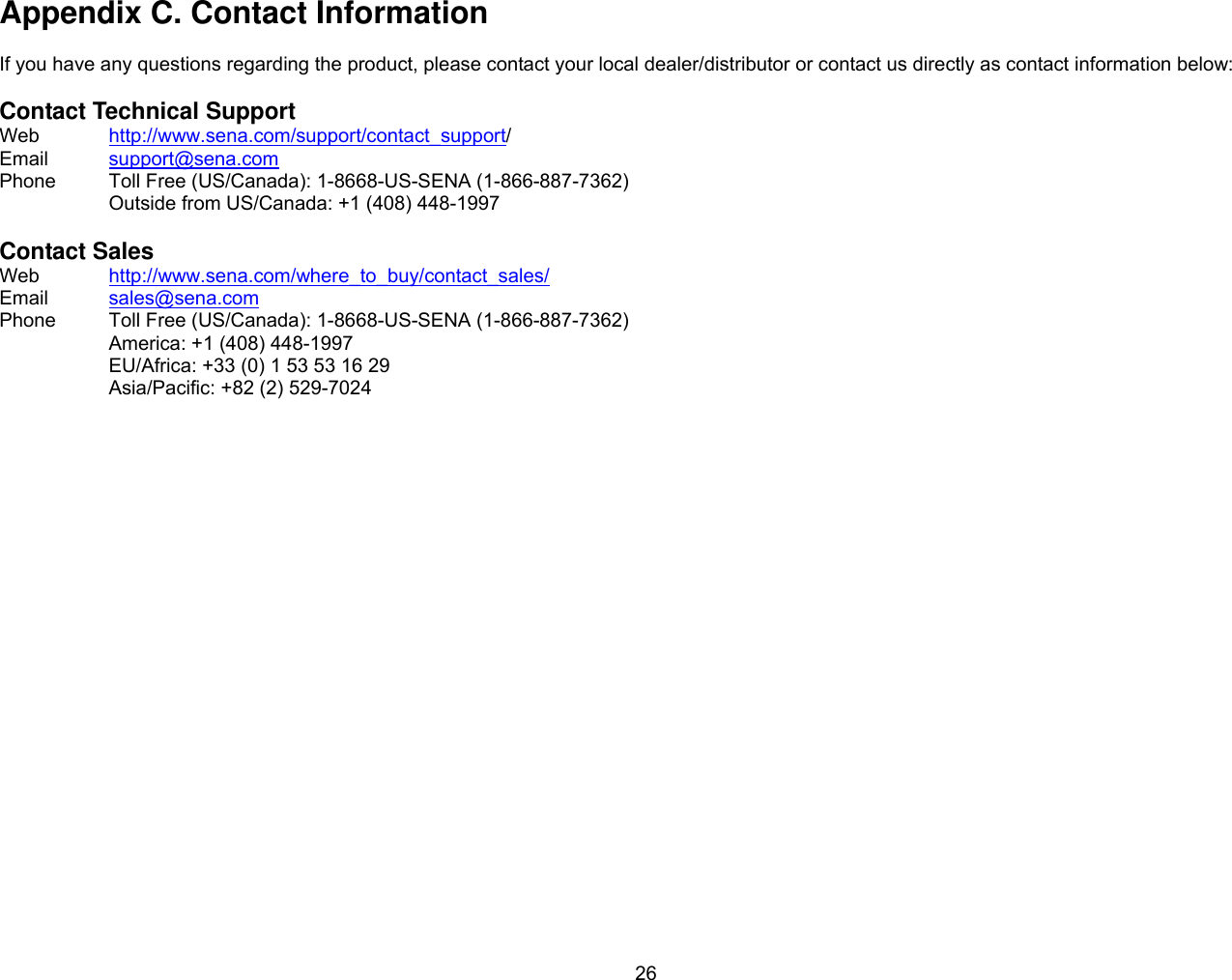 26 Appendix C. Contact Information  If you have any questions regarding the product, please contact your local dealer/distributor or contact us directly as contact information below:  Contact Technical Support Web  http://www.sena.com/support/contact_support/ Email  support@sena.com Phone  Toll Free (US/Canada): 1-8668-US-SENA (1-866-887-7362) Outside from US/Canada: +1 (408) 448-1997  Contact Sales Web  http://www.sena.com/where_to_buy/contact_sales/ Email  sales@sena.com Phone  Toll Free (US/Canada): 1-8668-US-SENA (1-866-887-7362) America: +1 (408) 448-1997 EU/Africa: +33 (0) 1 53 53 16 29 Asia/Pacific: +82 (2) 529-7024  