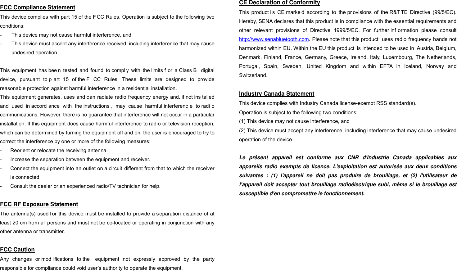 CERTIFICATION AND SAFETY APPROVALS  FCC Compliance Statement This device complies  with part 15 of the F CC Rules. Operation is subject to the follo wing two conditions: -  This device may not cause harmful interference, and -  This device must accept any interference received, including interference that may cause undesired operation.  This  equipment  has bee n  tested  and  found  to compl y  with  the limits f or  a Class B  digital device,  pursuant  to p art  15  of the F CC  Rules.  These  limits  are  designed  to  provide reasonable protection against harmful interference in a residential installation. This equipment generates, uses and can radiate radio frequency energy and, if not ins talled and  used  in accord ance  with  the instructions ,  may  cause  harmful interferenc e  to radi o communications. However, there is no guarantee that interference will not occur in a particular installation. If this equipment does cause harmful interference to radio or television reception, which can be determined by turning the equipment off and on, the user is encouraged to try to correct the interference by one or more of the following measures: -  Reorient or relocate the receiving antenna. -  Increase the separation between the equipment and receiver. -  Connect the equipment into an outlet on a circuit  different from that to which the receiver is connected. -  Consult the dealer or an experienced radio/TV technician for help.  FCC RF Exposure Statement The antenna(s) used for this  device  must be installed to  provide a s eparation  distance  of  at least 20 cm from all persons and must not be co-located or operating in conjunction with any other antenna or transmitter.  FCC Caution Any  changes  or mod ifications  to the  equipment  not  expressly  approved  by  the  party responsible for compliance could void user’s authority to operate the equipment.   CE Declaration of Conformity This  product i s  CE marke d  according  to  the pr ovisions  of  the R&amp;T TE  Directive  (99/5/EC). Hereby, SENA declares that this product is in compliance with the essential requirements and other  relevant  provisions  of  Directive  1999/5/EC.  For  further inf ormation  please  consult http://www.senabluetooth.com. Please note that this product  uses radio frequency bands not harmonized within EU. Within the EU this product  is intended to be used in  Austria, Belgium, Denmark,  Finland,  France,  Germany,  Greece,  Ireland,  Italy,  Luxembourg,  The  Netherlands, Portugal,  Spain,  Sweden,  United  Kingdom  and  within  EFTA  in  Iceland,  Norway  and Switzerland.  Industry Canada Statement This device complies with Industry Canada license-exempt RSS standard(s). Operation is subject to the following two conditions: (1) This device may not cause interference, and (2) This device must accept any interference, including interference that may cause undesired operation of the device.  Le présent appareil est conforme aux CNR d&apos;Industrie Canada applicables aux appareils radio exempts de licence. L&apos;exploitation est autorisée aux deux conditions suivantes : (1) l&apos;appareil ne doit pas produire de brouillage, et (2) l&apos;utilisateur de l&apos;appareil doit accepter tout brouillage radioélectrique subi, même si le brouillage est susceptible d&apos;en compromettre le fonctionnement.   