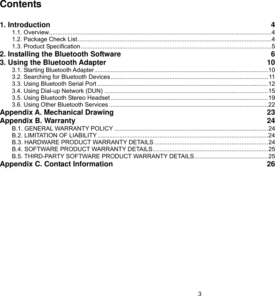 3  Contents  1. Introduction  41.1. Overview ..................................................................................................................................... 41.2. Package Check List .................................................................................................................... 41.3. Product Specification .................................................................................................................. 52. Installing the Bluetooth Software  63. Using the Bluetooth Adapter  103.1. Starting Bluetooth Adapter ........................................................................................................ 103.2. Searching for Bluetooth Devices .............................................................................................. 113.3. Using Bluetooth Serial Port ...................................................................................................... 123.4. Using Dial-up Network (DUN) .................................................................................................. 153.5. Using Bluetooth Stereo Headset .............................................................................................. 193.6. Using Other Bluetooth Services ............................................................................................... 22Appendix A. Mechanical Drawing  23Appendix B. Warranty  24B.1. GENERAL WARRANTY POLICY ............................................................................................ 24B.2. LIMITATION OF LIABILITY ...................................................................................................... 24B.3. HARDWARE PRODUCT WARRANTY DETAILS .................................................................... 24B.4. SOFTWARE PRODUCT WARRANTY DETAILS ..................................................................... 25B.5. THIRD-PARTY SOFTWARE PRODUCT WARRANTY DETAILS ............................................ 25Appendix C. Contact Information  26 
