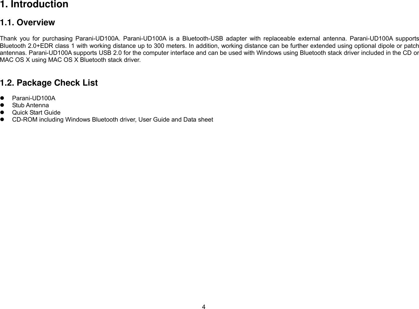 4 1. Introduction  1.1. Overview             Thank you for purchasing Parani-UD100A. Parani-UD100A is a Bluetooth-USB adapter with replaceable external antenna. Parani-UD100A supports Bluetooth 2.0+EDR class 1 with working distance up to 300 meters. In addition, working distance can be further extended using optional dipole or patch antennas. Parani-UD100A supports USB 2.0 for the computer interface and can be used with Windows using Bluetooth stack driver included in the CD or MAC OS X using MAC OS X Bluetooth stack driver.   1.2. Package Check List    Parani-UD100A   Stub Antenna   Quick Start Guide   CD-ROM including Windows Bluetooth driver, User Guide and Data sheet  
