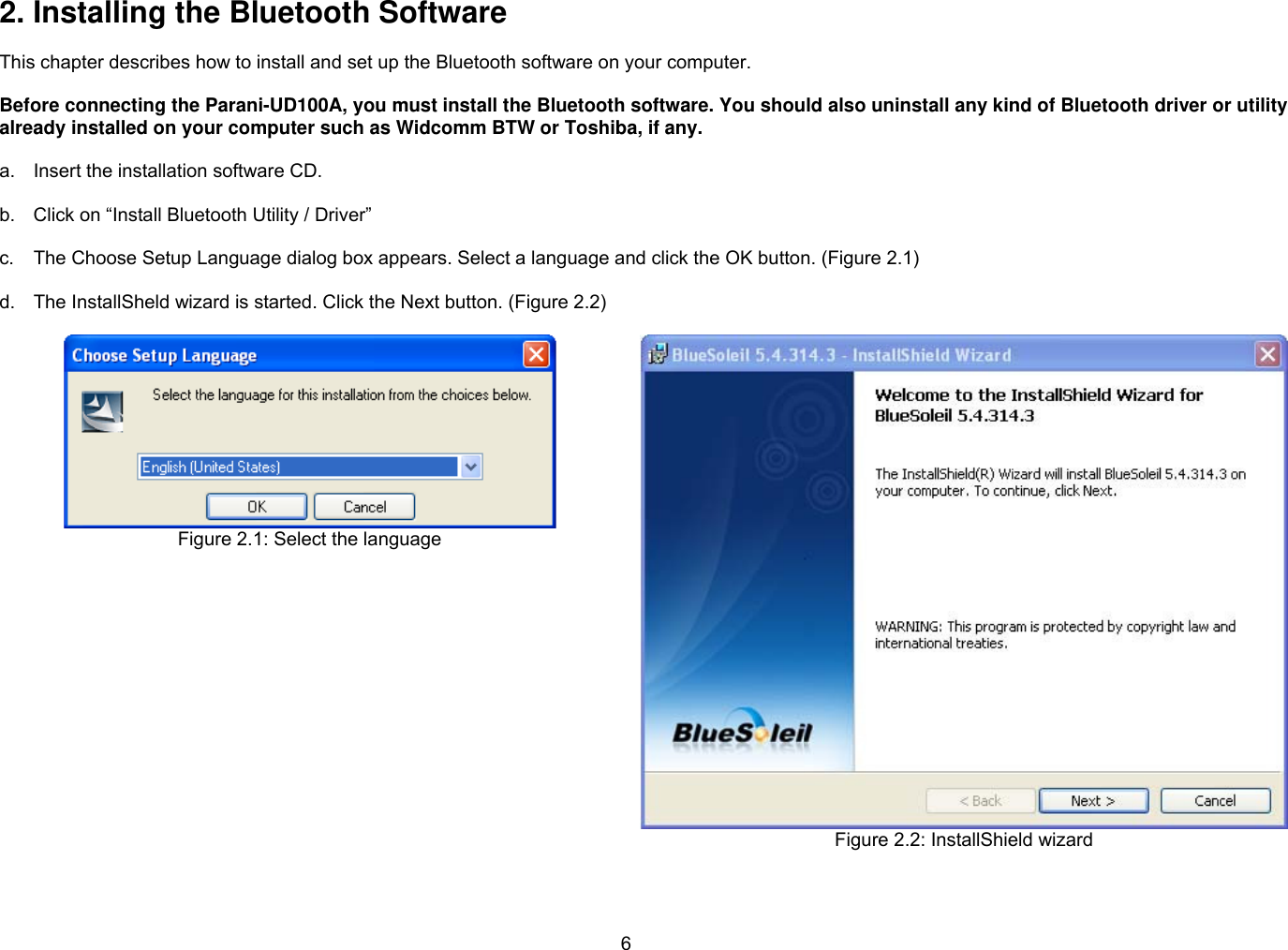 6 2. Installing the Bluetooth Software  This chapter describes how to install and set up the Bluetooth software on your computer.    Before connecting the Parani-UD100A, you must install the Bluetooth software. You should also uninstall any kind of Bluetooth driver or utility already installed on your computer such as Widcomm BTW or Toshiba, if any.  a.  Insert the installation software CD.  b.  Click on “Install Bluetooth Utility / Driver”  c.  The Choose Setup Language dialog box appears. Select a language and click the OK button. (Figure 2.1)  d.  The InstallSheld wizard is started. Click the Next button. (Figure 2.2)   Figure 2.1: Select the language   Figure 2.2: InstallShield wizard  