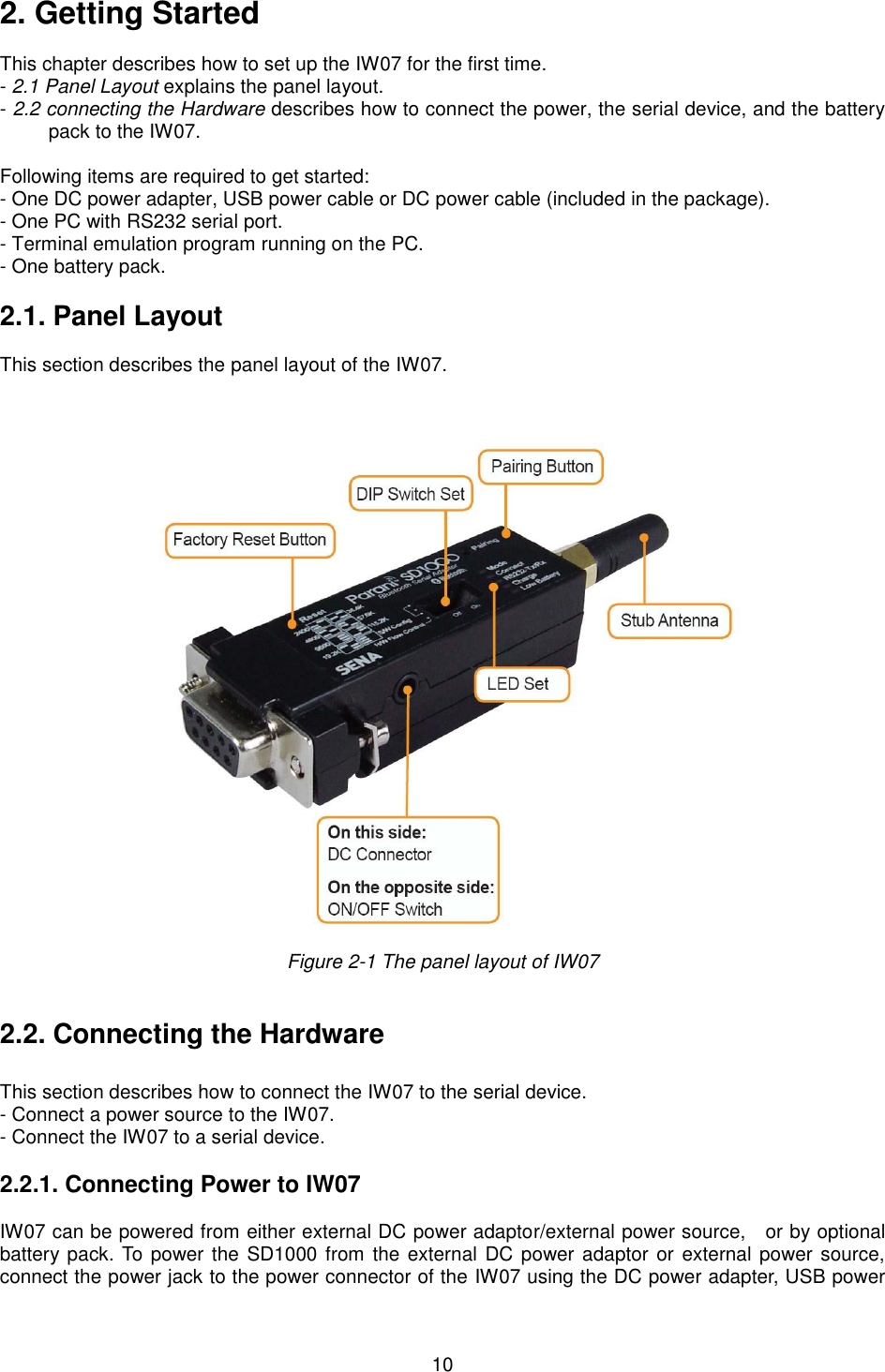  10 2. Getting Started  This chapter describes how to set up the IW07 for the first time. - 2.1 Panel Layout explains the panel layout. - 2.2 connecting the Hardware describes how to connect the power, the serial device, and the battery pack to the IW07.  Following items are required to get started: - One DC power adapter, USB power cable or DC power cable (included in the package). - One PC with RS232 serial port. - Terminal emulation program running on the PC. - One battery pack.  2.1. Panel Layout                       This section describes the panel layout of the IW07.      Figure 2-1 The panel layout of IW07   2.2. Connecting the Hardware                       This section describes how to connect the IW07 to the serial device.   - Connect a power source to the IW07. - Connect the IW07 to a serial device.    2.2.1. Connecting Power to IW07  IW07 can be powered from either external DC power adaptor/external power source,    or by optional battery pack. To power the SD1000 from the external DC power adaptor or external power source, connect the power jack to the power connector of the IW07 using the DC power adapter, USB power 