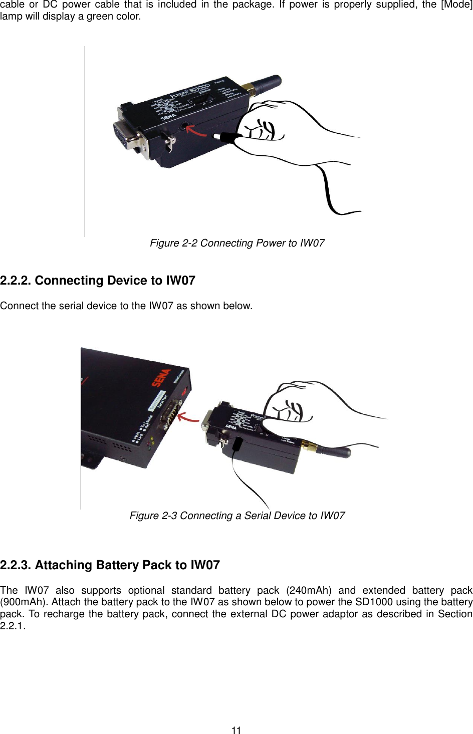  11 cable or  DC power cable  that is  included  in the package. If power  is properly supplied, the  [Mode] lamp will display a green color.    Figure 2-2 Connecting Power to IW07   2.2.2. Connecting Device to IW07   Connect the serial device to the IW07 as shown below.       Figure 2-3 Connecting a Serial Device to IW07    2.2.3. Attaching Battery Pack to IW07  The  IW07  also  supports  optional  standard  battery  pack  (240mAh)  and  extended  battery  pack (900mAh). Attach the battery pack to the IW07 as shown below to power the SD1000 using the battery pack. To recharge the battery pack, connect the external DC power adaptor as described in Section 2.2.1.  