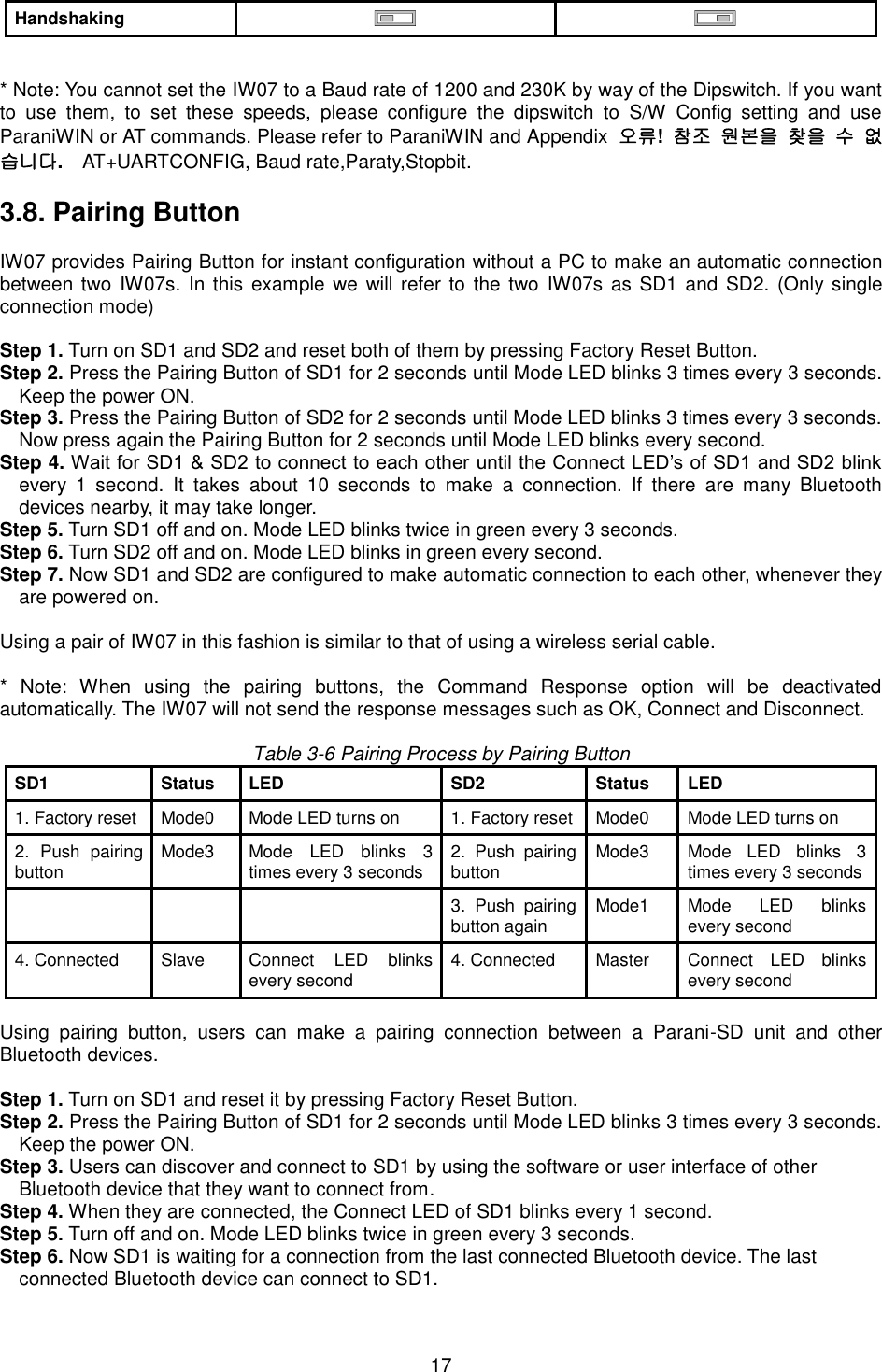  17 Handshaking    * Note: You cannot set the IW07 to a Baud rate of 1200 and 230K by way of the Dipswitch. If you want to  use  them,  to  set  these  speeds,  please  configure  the  dipswitch  to  S/W  Config  setting  and  use ParaniWIN or AT commands. Please refer to ParaniWIN and Appendix  오류!  참조 원본을 찾을 수 없습니다.  AT+UARTCONFIG, Baud rate,Paraty,Stopbit.    3.8. Pairing Button  IW07 provides Pairing Button for instant configuration without a PC to make an automatic connection between two IW07s. In this example  we will refer to the  two IW07s  as SD1 and  SD2. (Only single connection mode)  Step 1. Turn on SD1 and SD2 and reset both of them by pressing Factory Reset Button. Step 2. Press the Pairing Button of SD1 for 2 seconds until Mode LED blinks 3 times every 3 seconds. Keep the power ON. Step 3. Press the Pairing Button of SD2 for 2 seconds until Mode LED blinks 3 times every 3 seconds. Now press again the Pairing Button for 2 seconds until Mode LED blinks every second. Step 4. Wait for SD1 &amp; SD2 to connect to each other until the Connect LED’s of SD1 and SD2 blink every  1  second.  It  takes  about  10  seconds  to  make  a  connection.  If  there  are  many  Bluetooth devices nearby, it may take longer. Step 5. Turn SD1 off and on. Mode LED blinks twice in green every 3 seconds. Step 6. Turn SD2 off and on. Mode LED blinks in green every second. Step 7. Now SD1 and SD2 are configured to make automatic connection to each other, whenever they are powered on.  Using a pair of IW07 in this fashion is similar to that of using a wireless serial cable.  *  Note:  When  using  the  pairing  buttons,  the  Command  Response  option  will  be  deactivated automatically. The IW07 will not send the response messages such as OK, Connect and Disconnect.    Table 3-6 Pairing Process by Pairing Button SD1 Status LED SD2 Status LED 1. Factory reset Mode0 Mode LED turns on 1. Factory reset Mode0 Mode LED turns on 2.  Push  pairing button Mode3 Mode  LED  blinks  3 times every 3 seconds 2.  Push  pairing button Mode3 Mode  LED  blinks  3 times every 3 seconds    3.  Push  pairing button again Mode1 Mode  LED  blinks every second 4. Connected Slave Connect  LED  blinks every second 4. Connected Master Connect  LED  blinks every second  Using  pairing  button,  users  can  make  a  pairing  connection  between  a  Parani-SD  unit  and  other Bluetooth devices.  Step 1. Turn on SD1 and reset it by pressing Factory Reset Button. Step 2. Press the Pairing Button of SD1 for 2 seconds until Mode LED blinks 3 times every 3 seconds. Keep the power ON. Step 3. Users can discover and connect to SD1 by using the software or user interface of other   Bluetooth device that they want to connect from. Step 4. When they are connected, the Connect LED of SD1 blinks every 1 second.   Step 5. Turn off and on. Mode LED blinks twice in green every 3 seconds. Step 6. Now SD1 is waiting for a connection from the last connected Bluetooth device. The last   connected Bluetooth device can connect to SD1. 