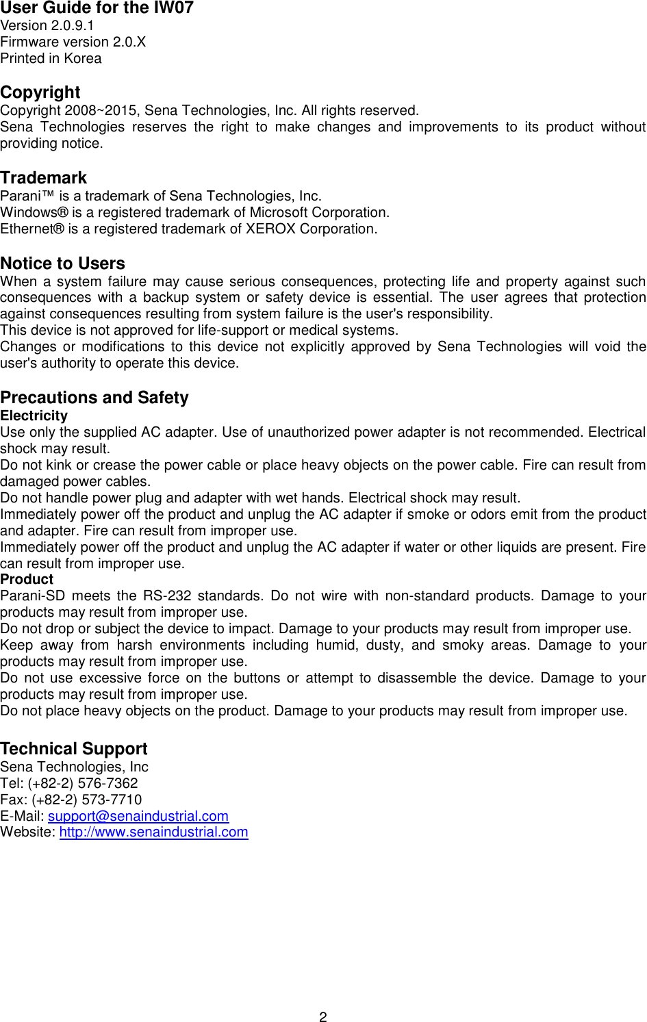  2 User Guide for the IW07 Version 2.0.9.1 Firmware version 2.0.X Printed in Korea  Copyright Copyright 2008~2015, Sena Technologies, Inc. All rights reserved. Sena  Technologies  reserves  the  right  to  make  changes  and  improvements  to  its  product  without providing notice.  Trademark Parani™ is a trademark of Sena Technologies, Inc. Windows®  is a registered trademark of Microsoft Corporation. Ethernet®  is a registered trademark of XEROX Corporation.  Notice to Users When a system  failure may cause serious consequences, protecting life  and property against  such consequences  with a backup system  or safety device is essential.  The  user  agrees  that protection against consequences resulting from system failure is the user&apos;s responsibility. This device is not approved for life-support or medical systems. Changes  or modifications  to this device  not explicitly  approved  by Sena Technologies  will  void  the user&apos;s authority to operate this device.  Precautions and Safety Electricity Use only the supplied AC adapter. Use of unauthorized power adapter is not recommended. Electrical shock may result. Do not kink or crease the power cable or place heavy objects on the power cable. Fire can result from damaged power cables. Do not handle power plug and adapter with wet hands. Electrical shock may result. Immediately power off the product and unplug the AC adapter if smoke or odors emit from the product and adapter. Fire can result from improper use. Immediately power off the product and unplug the AC adapter if water or other liquids are present. Fire can result from improper use. Product Parani-SD  meets  the  RS-232  standards.  Do  not  wire  with  non-standard  products.  Damage  to  your products may result from improper use. Do not drop or subject the device to impact. Damage to your products may result from improper use. Keep  away  from  harsh  environments  including  humid,  dusty,  and  smoky  areas.  Damage  to  your products may result from improper use. Do not use  excessive force  on the buttons or attempt  to disassemble  the device.  Damage  to  your products may result from improper use. Do not place heavy objects on the product. Damage to your products may result from improper use.  Technical Support Sena Technologies, Inc Tel: (+82-2) 576-7362 Fax: (+82-2) 573-7710 E-Mail: support@senaindustrial.com Website: http://www.senaindustrial.com