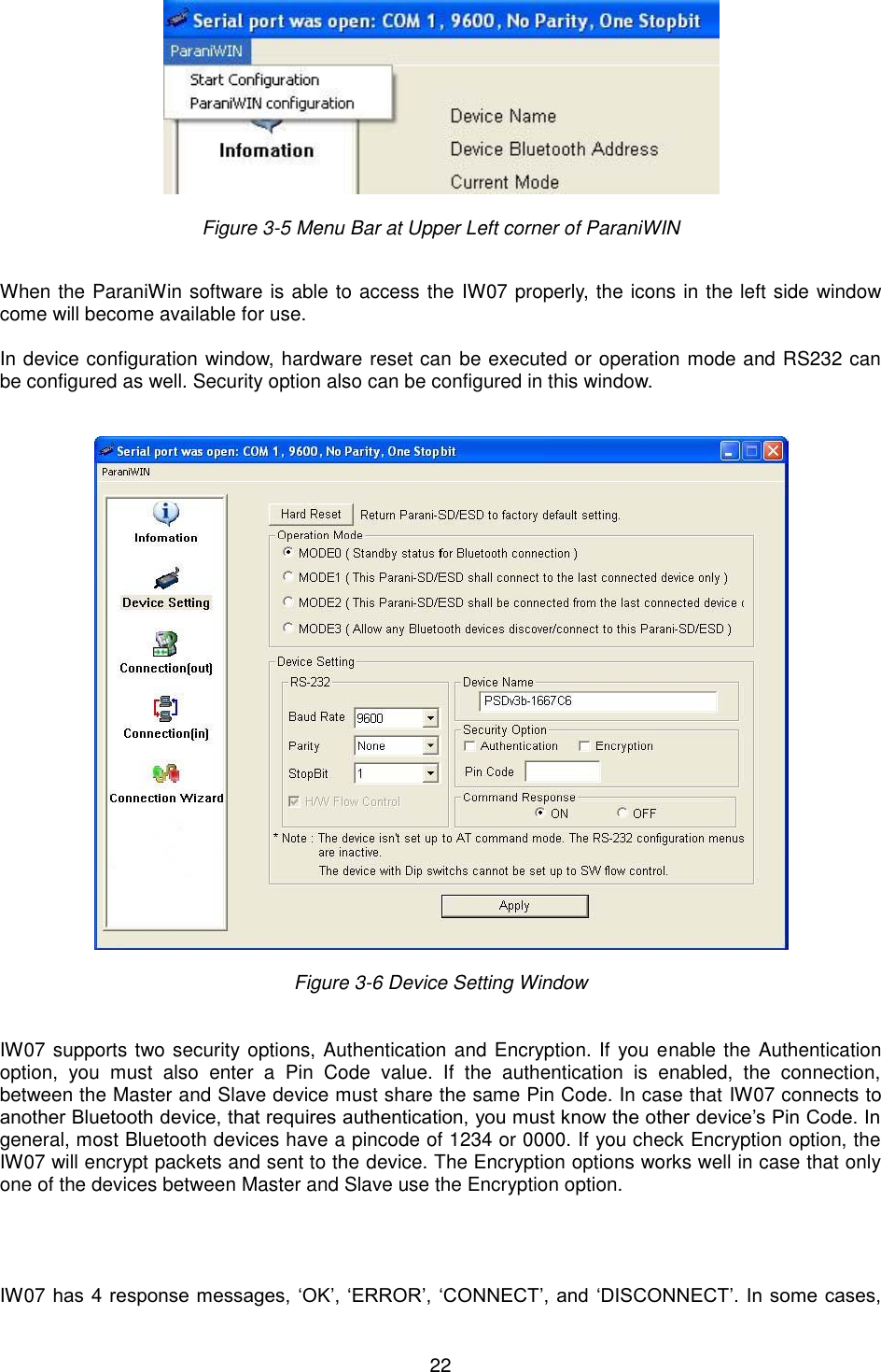  22   Figure 3-5 Menu Bar at Upper Left corner of ParaniWIN    When the ParaniWin software is able to access the IW07 properly, the icons in the left side window come will become available for use.  In device configuration window, hardware reset can be executed or operation mode and RS232 can be configured as well. Security option also can be configured in this window.     Figure 3-6 Device Setting Window    IW07 supports two security options, Authentication and Encryption. If you enable the Authentication option,  you  must  also  enter  a  Pin  Code  value.  If  the  authentication  is  enabled,  the  connection, between the Master and Slave device must share the same Pin Code. In case that IW07 connects to another Bluetooth device, that requires authentication, you must know the other device’s Pin Code. In general, most Bluetooth devices have a pincode of 1234 or 0000. If you check Encryption option, the IW07 will encrypt packets and sent to the device. The Encryption options works well in case that only one of the devices between Master and Slave use the Encryption option.       IW07 has 4 response messages, ‘OK’, ‘ERROR’, ‘CONNECT’, and ‘DISCONNECT’. In  some cases, 