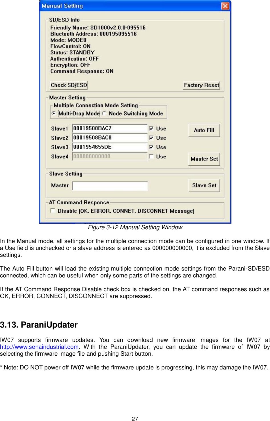  27  Figure 3-12 Manual Setting Window  In the Manual mode, all settings for the multiple connection mode can be configured in one window. If a Use field is unchecked or a slave address is entered as 000000000000, it is excluded from the Slave settings.  The Auto Fill button will load the existing multiple connection mode settings from the Parani-SD/ESD connected, which can be useful when only some parts of the settings are changed.    If the AT Command Response Disable check box is checked on, the AT command responses such as OK, ERROR, CONNECT, DISCONNECT are suppressed.    3.13. ParaniUpdater  IW07  supports  firmware  updates.  You  can  download  new  firmware  images  for  the  IW07  at http://www.senaindustrial.com.  With  the  ParaniUpdater,  you  can  update  the  firmware  of  IW07  by selecting the firmware image file and pushing Start button.  * Note: DO NOT power off IW07 while the firmware update is progressing, this may damage the IW07.    