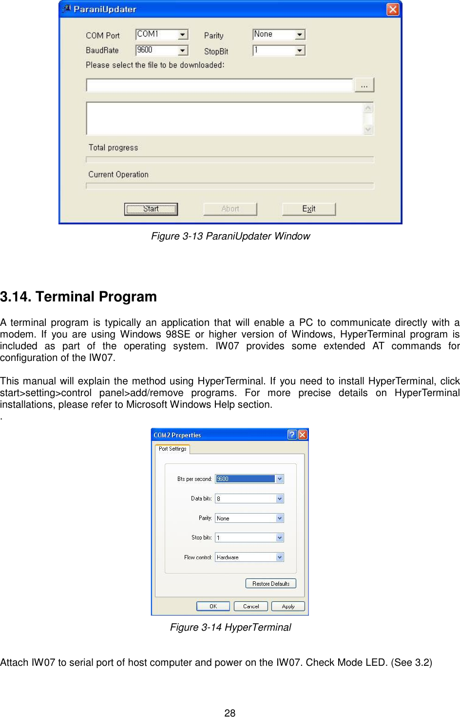  28  Figure 3-13 ParaniUpdater Window     3.14. Terminal Program  A  terminal program  is  typically  an  application  that  will  enable  a  PC  to  communicate  directly  with  a modem.  If  you  are  using  Windows  98SE  or  higher  version  of Windows,  HyperTerminal  program  is included  as  part  of  the  operating  system.  IW07  provides  some  extended  AT  commands  for configuration of the IW07.    This manual will explain the method using HyperTerminal. If you need to install HyperTerminal, click start&gt;setting&gt;control  panel&gt;add/remove  programs.  For  more  precise  details  on  HyperTerminal installations, please refer to Microsoft Windows Help section. .  Figure 3-14 HyperTerminal   Attach IW07 to serial port of host computer and power on the IW07. Check Mode LED. (See 3.2)  