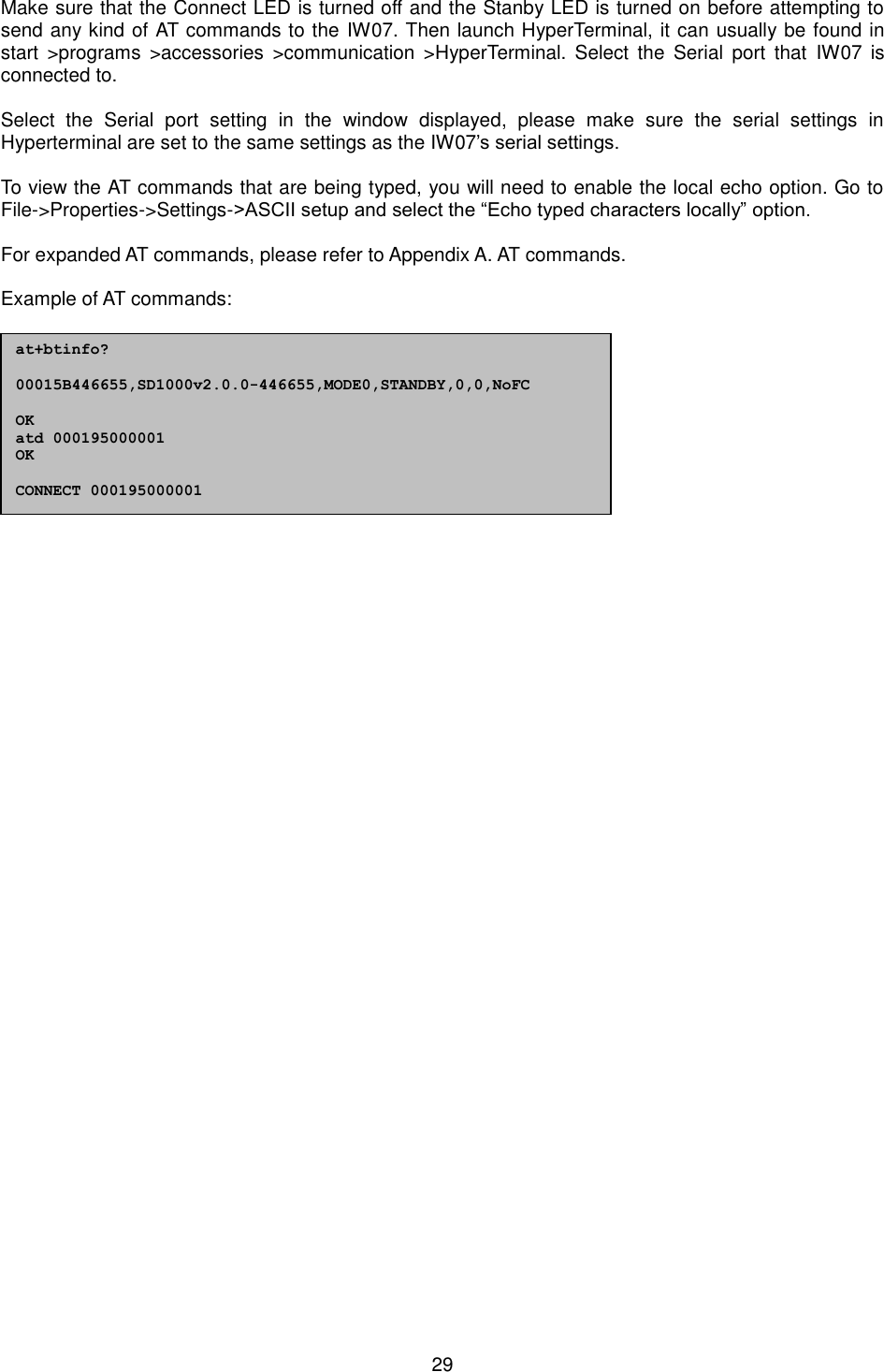  29 Make sure that the Connect LED is turned off and the Stanby LED is turned on before attempting to send any kind of AT commands to the IW07. Then launch HyperTerminal, it can usually be found in start  &gt;programs  &gt;accessories  &gt;communication  &gt;HyperTerminal. Select  the  Serial  port  that  IW07  is connected to.  Select  the  Serial  port  setting  in  the  window  displayed,  please  make  sure  the  serial  settings  in Hyperterminal are set to the same settings as the IW07’s serial settings.  To view the AT commands that are being typed, you will need to enable the local echo option. Go to File-&gt;Properties-&gt;Settings-&gt;ASCII setup and select the “Echo typed characters locally” option.  For expanded AT commands, please refer to Appendix A. AT commands.  Example of AT commands:                  at+btinfo?  00015B446655,SD1000v2.0.0-446655,MODE0,STANDBY,0,0,NoFC  OK atd 000195000001 OK  CONNECT 000195000001   