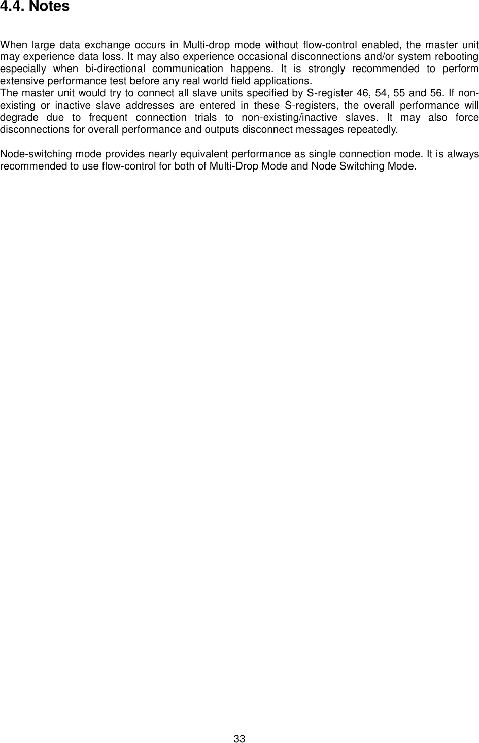  33 4.4. Notes   When large data exchange occurs in Multi-drop mode without flow-control enabled, the master unit may experience data loss. It may also experience occasional disconnections and/or system rebooting especially  when  bi-directional  communication  happens.  It  is  strongly  recommended  to  perform extensive performance test before any real world field applications. The master unit would try to connect all slave units specified by S-register 46, 54, 55 and 56. If non-existing  or  inactive  slave  addresses  are  entered  in  these  S-registers,  the  overall  performance  will degrade  due  to  frequent  connection  trials  to  non-existing/inactive  slaves.  It  may  also  force disconnections for overall performance and outputs disconnect messages repeatedly.  Node-switching mode provides nearly equivalent performance as single connection mode. It is always recommended to use flow-control for both of Multi-Drop Mode and Node Switching Mode.  