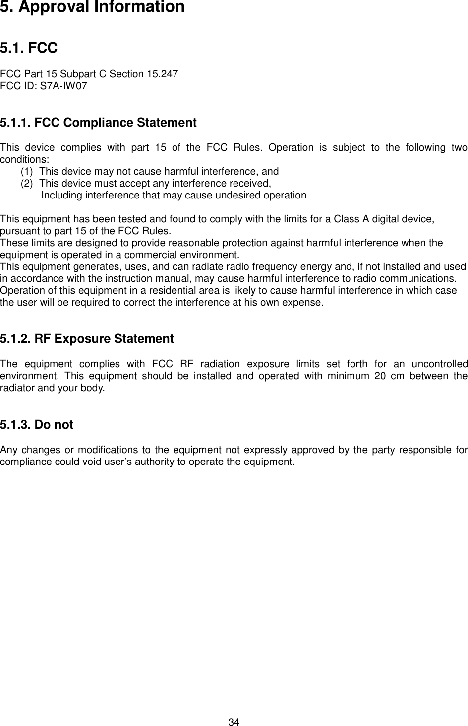  34 5. Approval Information   5.1. FCC  FCC Part 15 Subpart C Section 15.247 FCC ID: S7A-IW07   5.1.1. FCC Compliance Statement  This  device  complies  with  part  15  of  the  FCC  Rules.  Operation  is  subject  to  the  following  two conditions: (1)  This device may not cause harmful interference, and   (2)  This device must accept any interference received, Including interference that may cause undesired operation  This equipment has been tested and found to comply with the limits for a Class A digital device, pursuant to part 15 of the FCC Rules. These limits are designed to provide reasonable protection against harmful interference when the equipment is operated in a commercial environment. This equipment generates, uses, and can radiate radio frequency energy and, if not installed and used in accordance with the instruction manual, may cause harmful interference to radio communications. Operation of this equipment in a residential area is likely to cause harmful interference in which case the user will be required to correct the interference at his own expense.   5.1.2. RF Exposure Statement  The  equipment  complies  with  FCC  RF  radiation  exposure  limits  set  forth  for  an  uncontrolled environment.  This  equipment  should  be  installed  and  operated  with  minimum  20  cm  between  the radiator and your body.   5.1.3. Do not  Any changes or modifications to the equipment not expressly approved by the party responsible for compliance could void user’s authority to operate the equipment.  