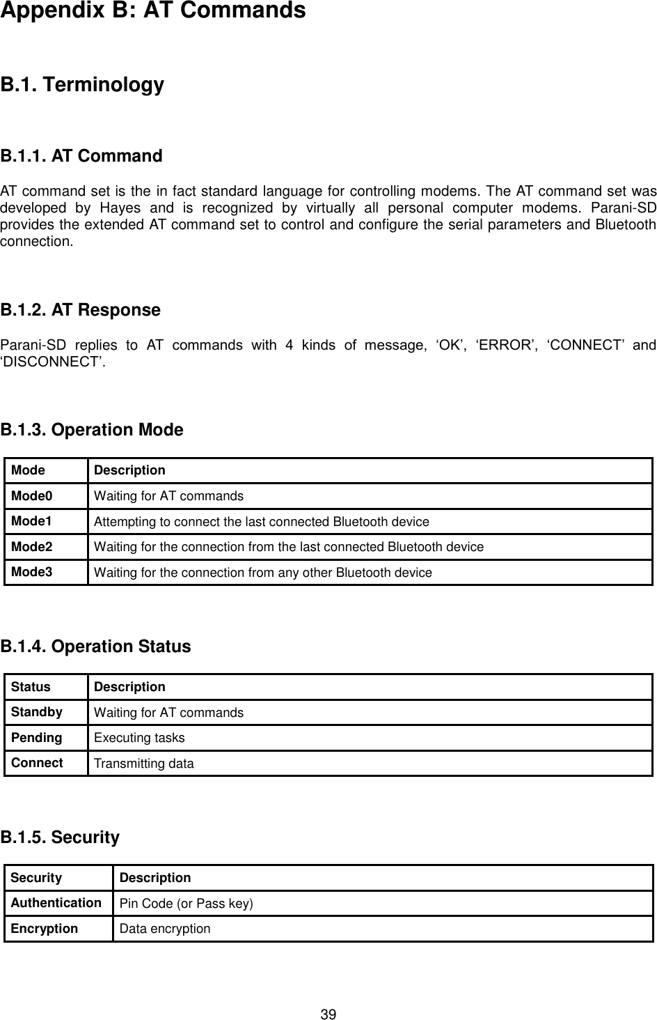  39 Appendix B: AT Commands    B.1. Terminology    B.1.1. AT Command  AT command set is the HT in fact standardTH language for controlling modems. The AT command set was developed  by  Hayes  and  is  recognized  by  virtually  all  personal  computer  modems.  Parani-SD provides the extended AT command set to control and configure the serial parameters and Bluetooth connection.    B.1.2. AT Response  Parani-SD  replies  to  AT  commands  with  4  kinds  of  message,  ‘OK’,  ‘ERROR’,  ‘CONNECT’  and ‘DISCONNECT’.    B.1.3. Operation Mode  Mode Description Mode0 Waiting for AT commands Mode1 Attempting to connect the last connected Bluetooth device Mode2 Waiting for the connection from the last connected Bluetooth device Mode3 Waiting for the connection from any other Bluetooth device    B.1.4. Operation Status  Status Description Standby Waiting for AT commands Pending Executing tasks Connect Transmitting data    B.1.5. Security  Security Description Authentication Pin Code (or Pass key) Encryption Data encryption  