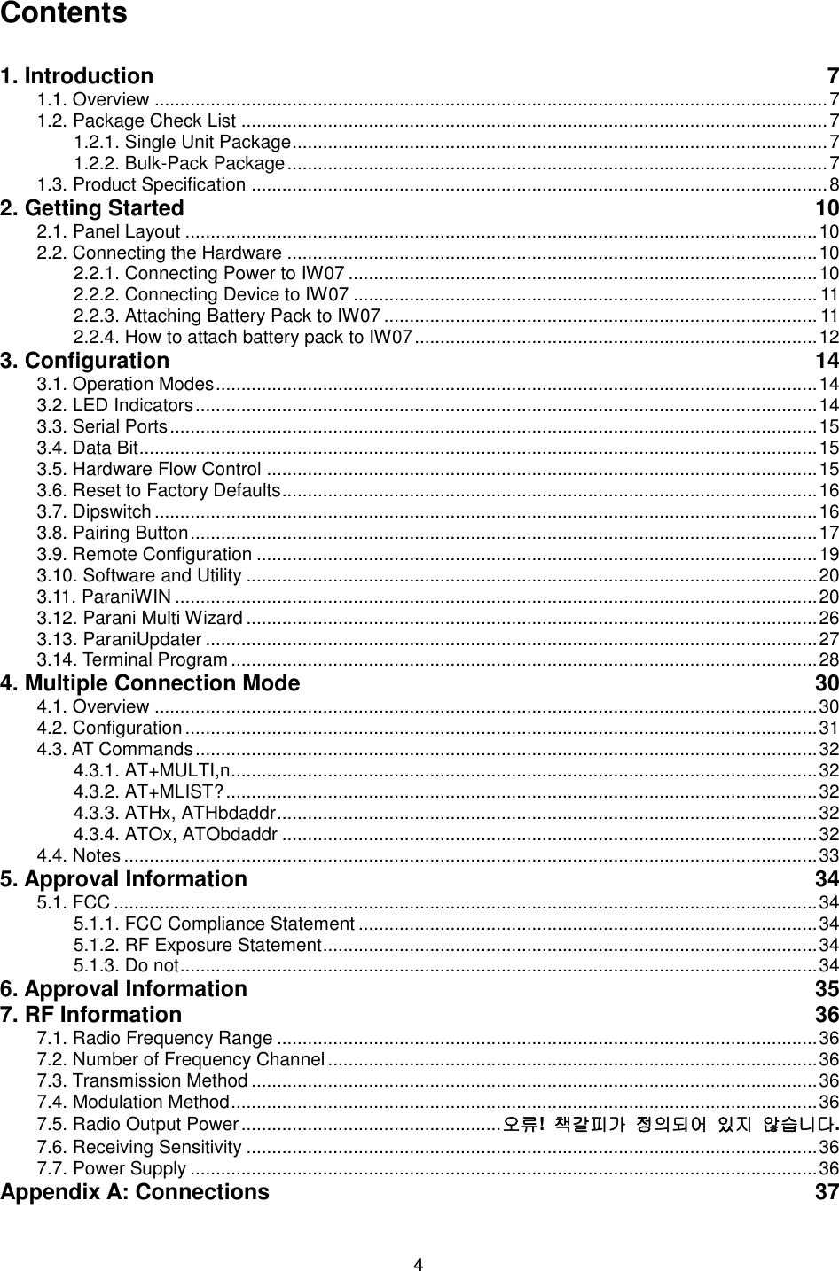  4 Contents  1. Introduction  7 1.1. Overview .................................................................................................................................... 7 1.2. Package Check List ................................................................................................................... 7 1.2.1. Single Unit Package ......................................................................................................... 7 1.2.2. Bulk-Pack Package .......................................................................................................... 7 1.3. Product Specification ................................................................................................................. 8 2. Getting Started  10 2.1. Panel Layout ............................................................................................................................ 10 2.2. Connecting the Hardware ........................................................................................................ 10 2.2.1. Connecting Power to IW07 ............................................................................................ 10 2.2.2. Connecting Device to IW07 ........................................................................................... 11 2.2.3. Attaching Battery Pack to IW07 ..................................................................................... 11 2.2.4. How to attach battery pack to IW07 ............................................................................... 12 3. Configuration  14 3.1. Operation Modes ...................................................................................................................... 14 3.2. LED Indicators .......................................................................................................................... 14 3.3. Serial Ports ............................................................................................................................... 15 3.4. Data Bit ..................................................................................................................................... 15 3.5. Hardware Flow Control ............................................................................................................ 15 3.6. Reset to Factory Defaults ......................................................................................................... 16 3.7. Dipswitch .................................................................................................................................. 16 3.8. Pairing Button ........................................................................................................................... 17 3.9. Remote Configuration .............................................................................................................. 19 3.10. Software and Utility ................................................................................................................ 20 3.11. ParaniWIN .............................................................................................................................. 20 3.12. Parani Multi Wizard ................................................................................................................ 26 3.13. ParaniUpdater ........................................................................................................................ 27 3.14. Terminal Program ................................................................................................................... 28 4. Multiple Connection Mode  30 4.1. Overview .................................................................................................................................. 30 4.2. Configuration ............................................................................................................................ 31 4.3. AT Commands .......................................................................................................................... 32 4.3.1. AT+MULTI,n ................................................................................................................... 32 4.3.2. AT+MLIST? .................................................................................................................... 32 4.3.3. ATHx, ATHbdaddr .......................................................................................................... 32 4.3.4. ATOx, ATObdaddr ......................................................................................................... 32 4.4. Notes ........................................................................................................................................ 33 5. Approval Information  34 5.1. FCC .......................................................................................................................................... 34 5.1.1. FCC Compliance Statement .......................................................................................... 34 5.1.2. RF Exposure Statement ................................................................................................. 34 5.1.3. Do not ............................................................................................................................. 34 6. Approval Information  35 7. RF Information  36 7.1. Radio Frequency Range .......................................................................................................... 36 7.2. Number of Frequency Channel ................................................................................................ 36 7.3. Transmission Method ............................................................................................................... 36 7.4. Modulation Method ................................................................................................................... 36 7.5. Radio Output Power ................................................... 오류!  책갈피가 정의되어 있지 않습니다. 7.6. Receiving Sensitivity ................................................................................................................ 36 7.7. Power Supply ........................................................................................................................... 36 Appendix A: Connections  37 