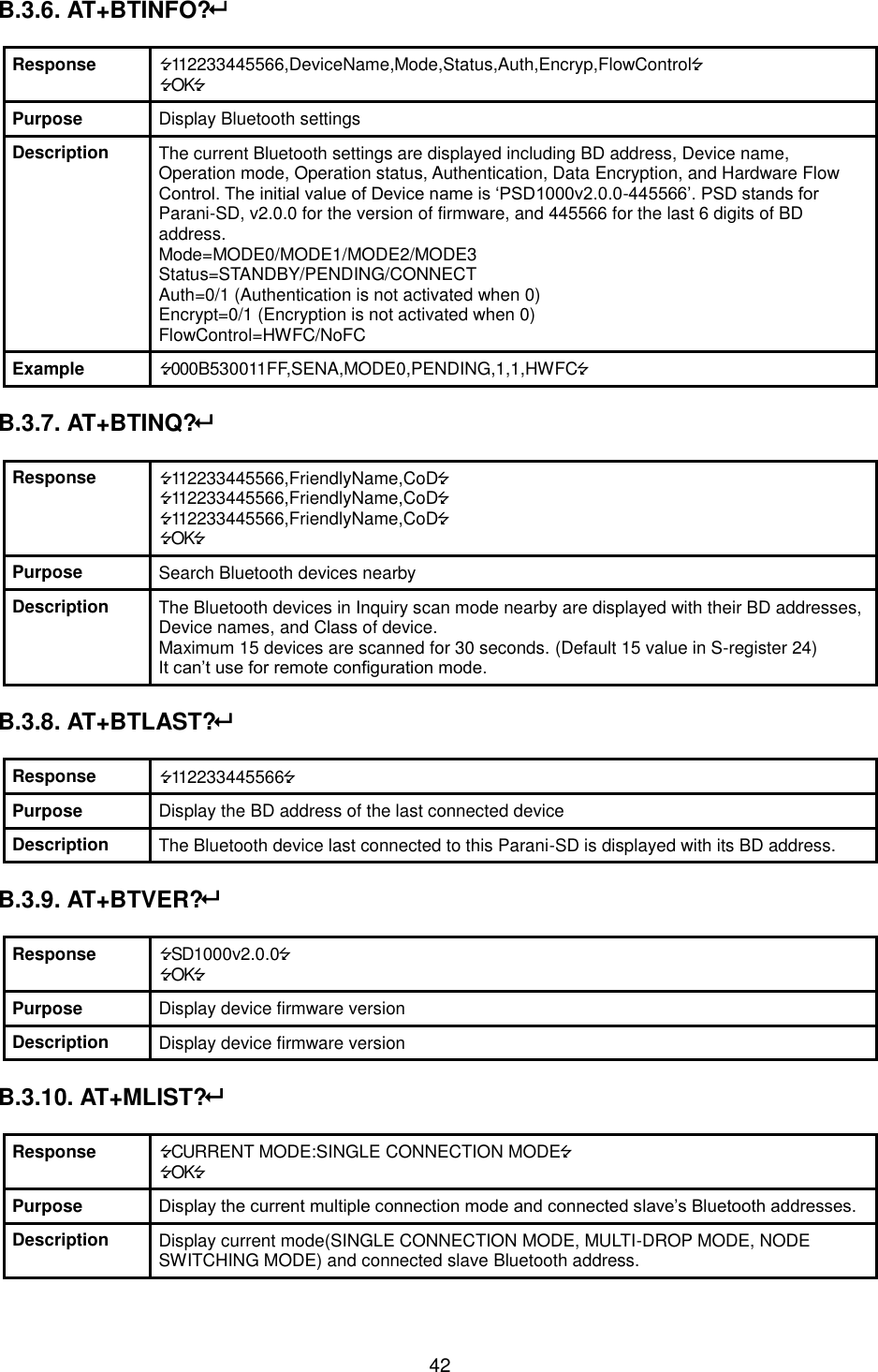  42 B.3.6. AT+BTINFO?  Response 112233445566,DeviceName,Mode,Status,Auth,Encryp,FlowControl OK Purpose Display Bluetooth settings Description The current Bluetooth settings are displayed including BD address, Device name, Operation mode, Operation status, Authentication, Data Encryption, and Hardware Flow Control. The initial value of Device name is ‘PSD1000v2.0.0-445566’. PSD stands for Parani-SD, v2.0.0 for the version of firmware, and 445566 for the last 6 digits of BD address. Mode=MODE0/MODE1/MODE2/MODE3 Status=STANDBY/PENDING/CONNECT Auth=0/1 (Authentication is not activated when 0) Encrypt=0/1 (Encryption is not activated when 0) FlowControl=HWFC/NoFC Example 000B530011FF,SENA,MODE0,PENDING,1,1,HWFC  B.3.7. AT+BTINQ?   Response 112233445566,FriendlyName,CoD 112233445566,FriendlyName,CoD 112233445566,FriendlyName,CoD OK Purpose Search Bluetooth devices nearby Description The Bluetooth devices in Inquiry scan mode nearby are displayed with their BD addresses, Device names, and Class of device. Maximum 15 devices are scanned for 30 seconds. (Default 15 value in S-register 24) It can’t use for remote configuration mode.  B.3.8. AT+BTLAST?  Response 112233445566 Purpose Display the BD address of the last connected device Description The Bluetooth device last connected to this Parani-SD is displayed with its BD address.  B.3.9. AT+BTVER?  Response SD1000v2.0.0 OK Purpose Display device firmware version Description Display device firmware version  B.3.10. AT+MLIST?  Response CURRENT MODE:SINGLE CONNECTION MODE OK Purpose Display the current multiple connection mode and connected slave’s Bluetooth addresses. Description Display current mode(SINGLE CONNECTION MODE, MULTI-DROP MODE, NODE SWITCHING MODE) and connected slave Bluetooth address. 