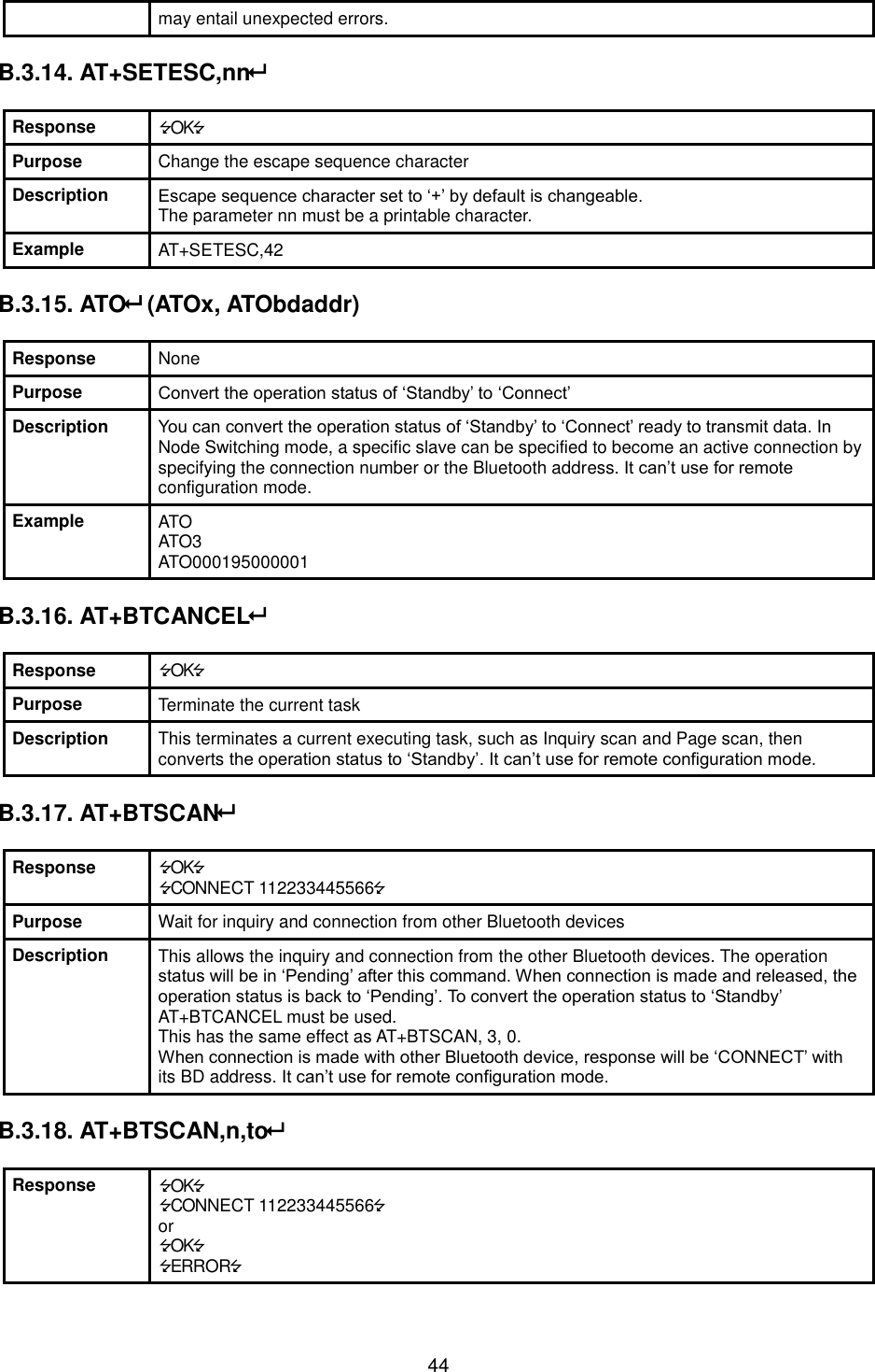  44 may entail unexpected errors.  B.3.14. AT+SETESC,nn  Response OK Purpose Change the escape sequence character Description Escape sequence character set to ‘+’ by default is changeable.   The parameter nn must be a printable character. Example AT+SETESC,42  B.3.15. ATO (ATOx, ATObdaddr)  Response None Purpose Convert the operation status of ‘Standby’ to ‘Connect’ Description You can convert the operation status of ‘Standby’ to ‘Connect’ ready to transmit data. In Node Switching mode, a specific slave can be specified to become an active connection by specifying the connection number or the Bluetooth address. It can’t use for remote configuration mode. Example ATO ATO3 ATO000195000001  B.3.16. AT+BTCANCEL  Response OK Purpose Terminate the current task Description This terminates a current executing task, such as Inquiry scan and Page scan, then converts the operation status to ‘Standby’. It can’t use for remote configuration mode.  B.3.17. AT+BTSCAN  Response OK CONNECT 112233445566 Purpose Wait for inquiry and connection from other Bluetooth devices Description This allows the inquiry and connection from the other Bluetooth devices. The operation status will be in ‘Pending’ after this command. When connection is made and released, the operation status is back to ‘Pending’. To convert the operation status to ‘Standby’ AT+BTCANCEL must be used. This has the same effect as AT+BTSCAN, 3, 0. When connection is made with other Bluetooth device, response will be ‘CONNECT’ with its BD address. It can’t use for remote configuration mode.  B.3.18. AT+BTSCAN,n,to  Response OK CONNECT 112233445566 or OK ERROR 