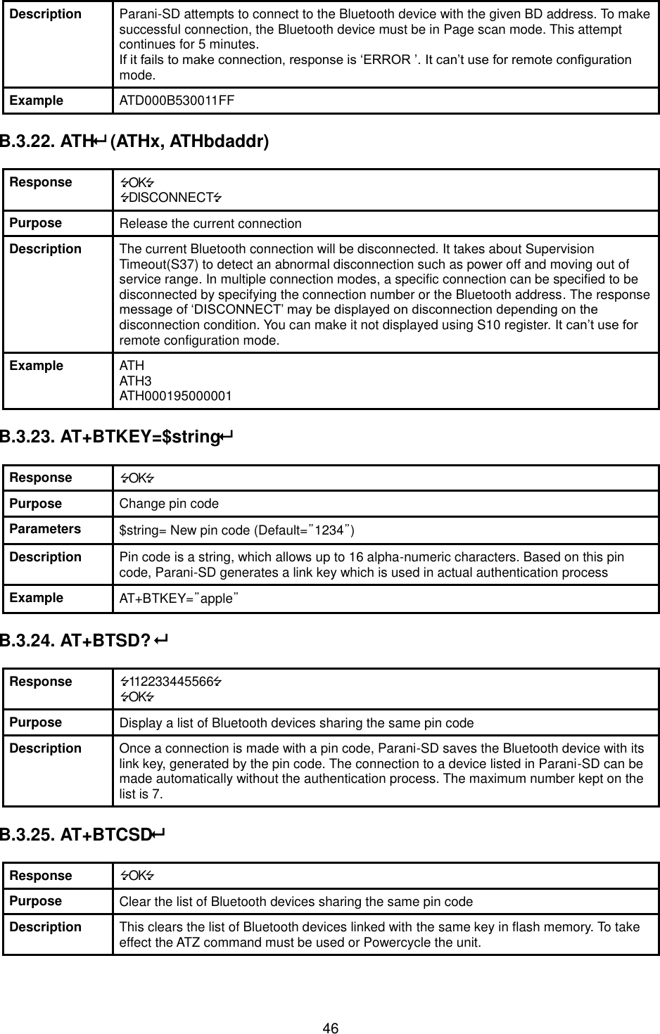  46 Description Parani-SD attempts to connect to the Bluetooth device with the given BD address. To make successful connection, the Bluetooth device must be in Page scan mode. This attempt continues for 5 minutes. If it fails to make connection, response is ‘ERROR ’. It can’t use for remote configuration mode. Example ATD000B530011FF  B.3.22. ATH (ATHx, ATHbdaddr)  Response OK DISCONNECT Purpose Release the current connection Description The current Bluetooth connection will be disconnected. It takes about Supervision Timeout(S37) to detect an abnormal disconnection such as power off and moving out of service range. In multiple connection modes, a specific connection can be specified to be disconnected by specifying the connection number or the Bluetooth address. The response message of ‘DISCONNECT’ may be displayed on disconnection depending on the disconnection condition. You can make it not displayed using S10 register. It can’t use for remote configuration mode. Example ATH ATH3 ATH000195000001  B.3.23. AT+BTKEY=$string  Response OK Purpose Change pin code Parameters $string= New pin code (Default=”1234”) Description Pin code is a string, which allows up to 16 alpha-numeric characters. Based on this pin code, Parani-SD generates a link key which is used in actual authentication process Example AT+BTKEY=”apple”  B.3.24. AT+BTSD?   Response 112233445566 OK Purpose Display a list of Bluetooth devices sharing the same pin code Description Once a connection is made with a pin code, Parani-SD saves the Bluetooth device with its link key, generated by the pin code. The connection to a device listed in Parani-SD can be made automatically without the authentication process. The maximum number kept on the list is 7.  B.3.25. AT+BTCSD  Response OK Purpose Clear the list of Bluetooth devices sharing the same pin code Description This clears the list of Bluetooth devices linked with the same key in flash memory. To take effect the ATZ command must be used or Powercycle the unit.    
