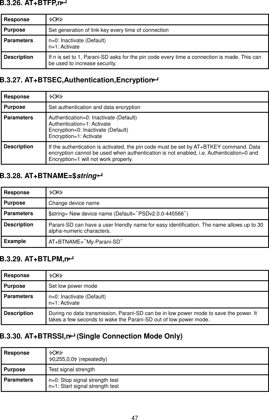  47 B.3.26. AT+BTFP,n  Response OK Purpose Set generation of link key every time of connection Parameters n=0: Inactivate (Default) n=1: Activate Description If n is set to 1, Parani-SD asks for the pin code every time a connection is made. This can be used to increase security.  B.3.27. AT+BTSEC,Authentication,Encryption  Response OK Purpose Set authentication and data encryption Parameters Authentication=0: Inactivate (Default) Authentication=1: Activate Encryption=0: Inactivate (Default) Encryption=1: Activate Description If the authentication is activated, the pin code must be set by AT+BTKEY command. Data encryption cannot be used when authentication is not enabled, i.e. Authentication=0 and Encryption=1 will not work properly.  B.3.28. AT+BTNAME=$string  Response OK Purpose Change device name Parameters $string= New device name (Default=”PSDv2.0.0-445566”) Description Parani-SD can have a user friendly name for easy identification. The name allows up to 30 alpha-numeric characters. Example AT+BTNAME=”My-Parani-SD”  B.3.29. AT+BTLPM,n  Response OK Purpose Set low power mode Parameters n=0: Inactivate (Default) n=1: Activate Description During no data transmission, Parani-SD can be in low power mode to save the power. It takes a few seconds to wake the Parani-SD out of low power mode.  B.3.30. AT+BTRSSI,n (Single Connection Mode Only)  Response OK 0,255,0,0 (repeatedly) Purpose Test signal strength Parameters n=0: Stop signal strength test n=1: Start signal strength test 