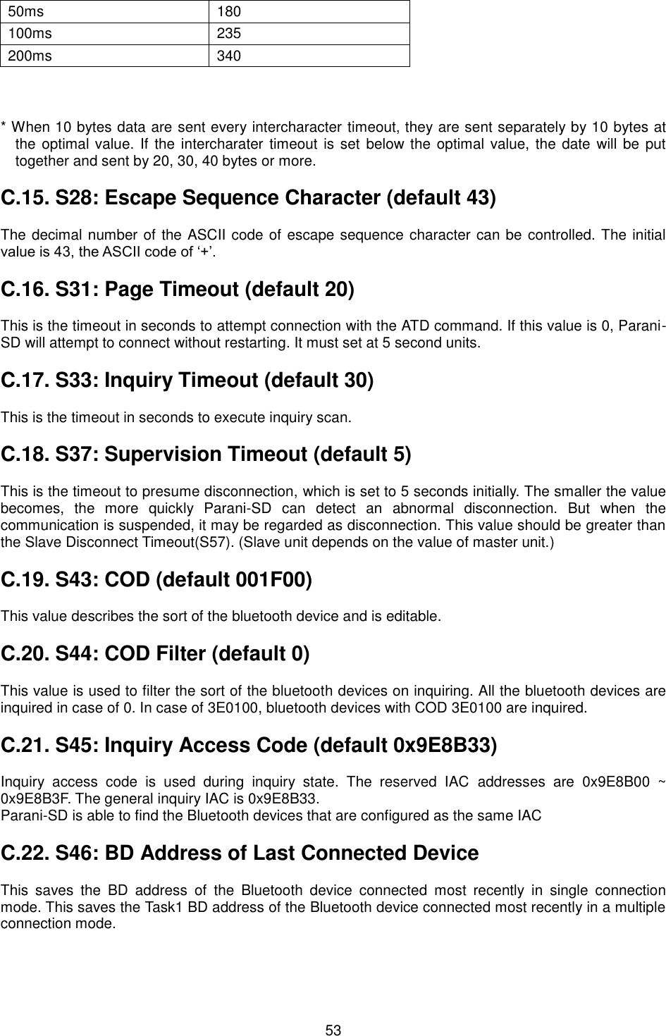  53        * When 10 bytes data are sent every intercharacter timeout, they are sent separately by 10 bytes at the optimal value. If the intercharater timeout is set below the optimal value, the date will be  put together and sent by 20, 30, 40 bytes or more.  C.15. S28: Escape Sequence Character (default 43)  The decimal number of the ASCII code of escape sequence character can be controlled. The initial value is 43, the ASCII code of ‘+’.  C.16. S31: Page Timeout (default 20)  This is the timeout in seconds to attempt connection with the ATD command. If this value is 0, Parani-SD will attempt to connect without restarting. It must set at 5 second units.  C.17. S33: Inquiry Timeout (default 30)  This is the timeout in seconds to execute inquiry scan.  C.18. S37: Supervision Timeout (default 5)  This is the timeout to presume disconnection, which is set to 5 seconds initially. The smaller the value becomes,  the  more  quickly  Parani-SD  can  detect  an  abnormal  disconnection.  But  when  the communication is suspended, it may be regarded as disconnection. This value should be greater than the Slave Disconnect Timeout(S57). (Slave unit depends on the value of master unit.)  C.19. S43: COD (default 001F00)  This value describes the sort of the bluetooth device and is editable.  C.20. S44: COD Filter (default 0)  This value is used to filter the sort of the bluetooth devices on inquiring. All the bluetooth devices are inquired in case of 0. In case of 3E0100, bluetooth devices with COD 3E0100 are inquired.  C.21. S45: Inquiry Access Code (default 0x9E8B33)  Inquiry  access  code  is  used  during  inquiry  state.  The  reserved  IAC  addresses  are  0x9E8B00  ~ 0x9E8B3F. The general inquiry IAC is 0x9E8B33. Parani-SD is able to find the Bluetooth devices that are configured as the same IAC  C.22. S46: BD Address of Last Connected Device  This  saves  the  BD  address  of  the  Bluetooth  device  connected  most  recently  in  single  connection mode. This saves the Task1 BD address of the Bluetooth device connected most recently in a multiple connection mode.  50ms 180 100ms 235 200ms 340 