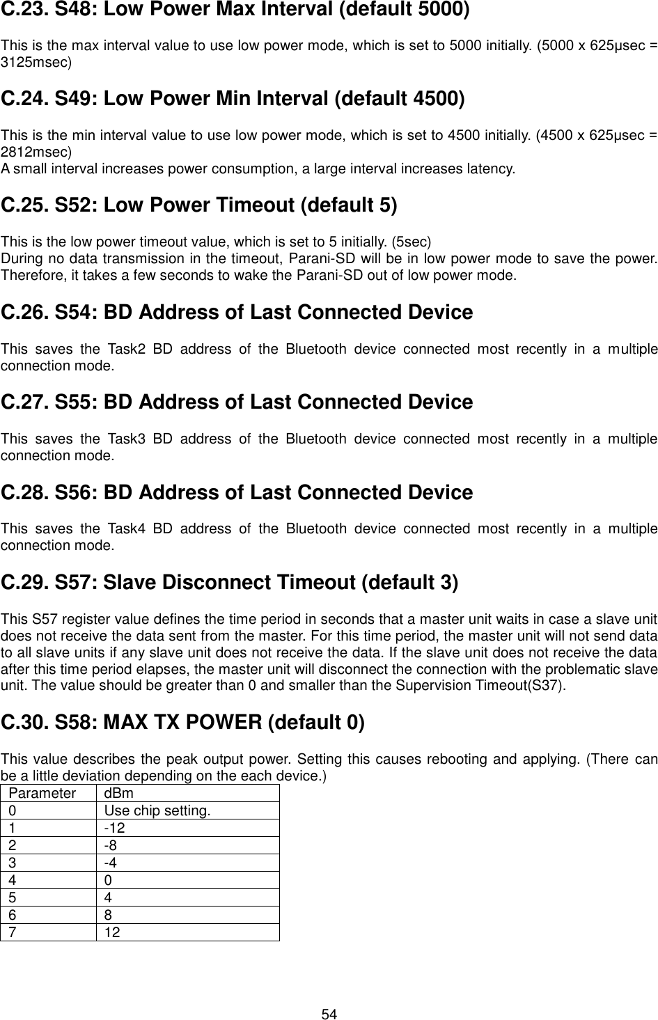  54 C.23. S48: Low Power Max Interval (default 5000)  This is the max interval value to use low power mode, which is set to 5000 initially. (5000 x 625μsec = 3125msec)  C.24. S49: Low Power Min Interval (default 4500)  This is the min interval value to use low power mode, which is set to 4500 initially. (4500 x 625μsec = 2812msec) A small interval increases power consumption, a large interval increases latency.  C.25. S52: Low Power Timeout (default 5)  This is the low power timeout value, which is set to 5 initially. (5sec) During no data transmission in the timeout, Parani-SD will be in low power mode to save the power. Therefore, it takes a few seconds to wake the Parani-SD out of low power mode.  C.26. S54: BD Address of Last Connected Device  This  saves  the  Task2  BD  address  of  the  Bluetooth  device  connected  most  recently  in  a  multiple connection mode.  C.27. S55: BD Address of Last Connected Device  This  saves  the  Task3  BD  address  of  the  Bluetooth  device  connected  most  recently  in  a  multiple connection mode.  C.28. S56: BD Address of Last Connected Device  This  saves  the  Task4  BD  address  of  the  Bluetooth  device  connected  most  recently  in  a  multiple connection mode.  C.29. S57: Slave Disconnect Timeout (default 3)  This S57 register value defines the time period in seconds that a master unit waits in case a slave unit does not receive the data sent from the master. For this time period, the master unit will not send data to all slave units if any slave unit does not receive the data. If the slave unit does not receive the data after this time period elapses, the master unit will disconnect the connection with the problematic slave unit. The value should be greater than 0 and smaller than the Supervision Timeout(S37).  C.30. S58: MAX TX POWER (default 0)  This value describes the peak output power. Setting this causes rebooting and applying. (There  can be a little deviation depending on the each device.) Parameter dBm 0 Use chip setting. 1 -12 2 -8 3 -4 4 0 5 4 6 8 7 12 