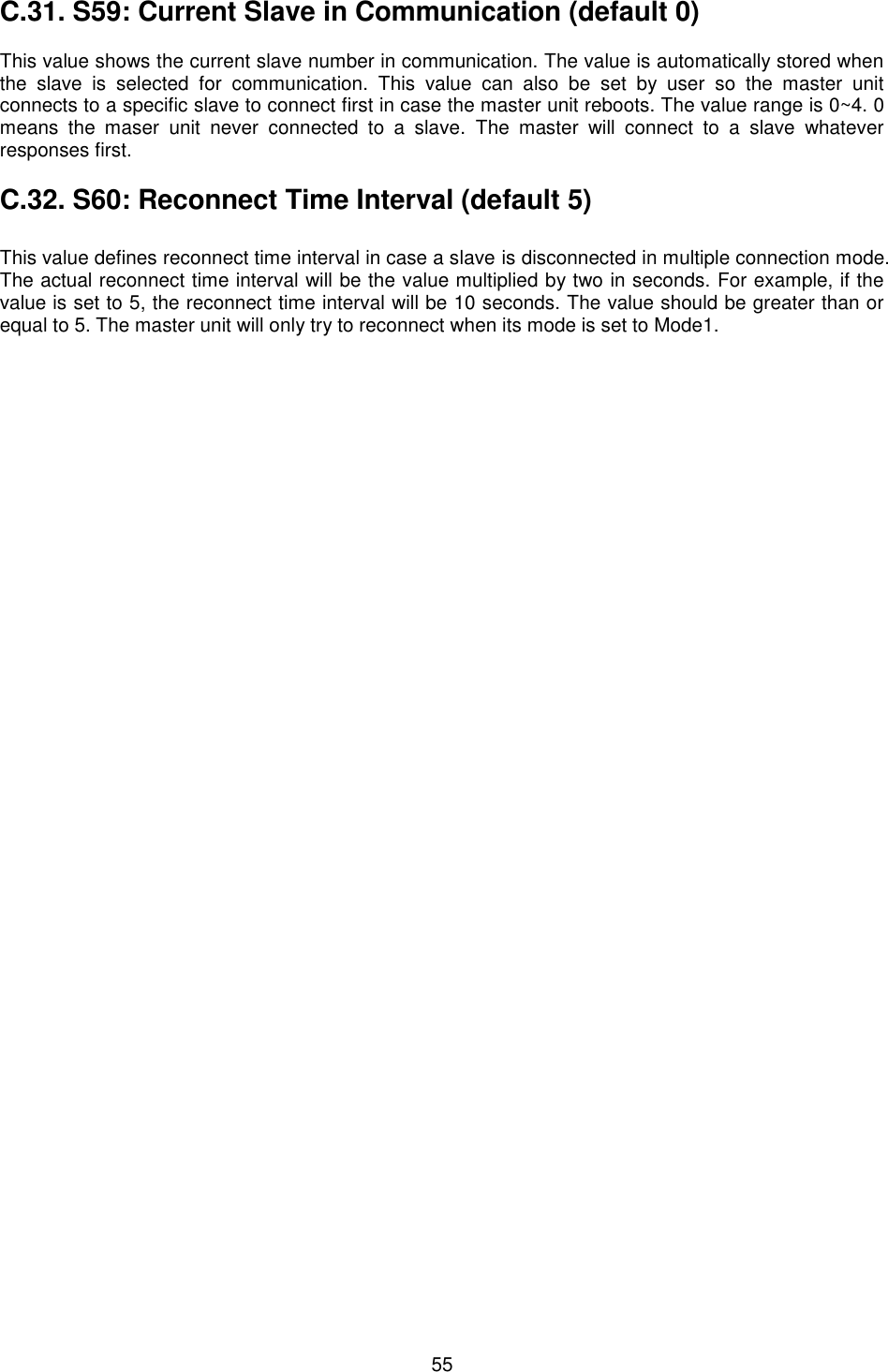  55 C.31. S59: Current Slave in Communication (default 0)  This value shows the current slave number in communication. The value is automatically stored when the  slave  is  selected  for  communication.  This  value  can  also  be  set  by  user  so  the  master  unit connects to a specific slave to connect first in case the master unit reboots. The value range is 0~4. 0 means  the  maser  unit  never  connected  to  a  slave.  The  master  will  connect  to  a  slave  whatever responses first.    C.32. S60: Reconnect Time Interval (default 5)    This value defines reconnect time interval in case a slave is disconnected in multiple connection mode. The actual reconnect time interval will be the value multiplied by two in seconds. For example, if the value is set to 5, the reconnect time interval will be 10 seconds. The value should be greater than or equal to 5. The master unit will only try to reconnect when its mode is set to Mode1.  