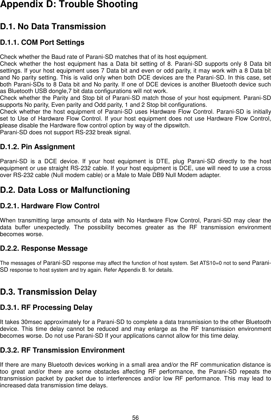  56 Appendix D: Trouble Shooting   D.1. No Data Transmission  D.1.1. COM Port Settings  Check whether the Baud rate of Parani-SD matches that of its host equipment.   Check whether the host  equipment has a Data bit setting of 8. Parani-SD supports only 8 Data bit settings. If your host equipment uses 7 Data bit and even or odd parity, it may work with a 8 Data bit and No parity setting. This is valid only when both DCE devices are the Parani-SD. In this case, set both Parani-SDs to 8 Data bit and No parity. If one of DCE devices is another Bluetooth device such as Bluetooth USB dongle,7 bit data configurations will not work. Check whether the Parity and Stop bit of Parani-SD match those of your host equipment. Parani-SD supports No parity, Even parity and Odd parity, 1 and 2 Stop bit configurations. Check whether the host equipment of Parani-SD uses Hardware Flow Control. Parani-SD is initially set to Use of Hardware Flow Control. If your host  equipment does not use Hardware Flow Control, please disable the Hardware flow control option by way of the dipswitch. Parani-SD does not support RS-232 break signal.  D.1.2. Pin Assignment  Parani-SD  is  a  DCE  device.  If  your  host  equipment  is  DTE,  plug  Parani-SD  directly  to  the  host equipment or use straight RS-232 cable. If your host equipment is DCE, use will need to use a cross over RS-232 cable (Null modem cable) or a Male to Male DB9 Null Modem adapter.  D.2. Data Loss or Malfunctioning  D.2.1. Hardware Flow Control  When transmitting large amounts of data with No Hardware Flow Control, Parani-SD may clear the data  buffer  unexpectedly.  The  possibility  becomes  greater  as  the  RF  transmission  environment becomes worse.    D.2.2. Response Message  The messages of Parani-SD response may affect the function of host system. Set ATS10=0 not to send Parani-SD response to host system and try again. Refer Appendix B. for details.   D.3. Transmission Delay  D.3.1. RF Processing Delay  It takes 30msec approximately for a Parani-SD to complete a data transmission to the other Bluetooth device.  This  time  delay  cannot  be  reduced  and  may  enlarge  as  the  RF  transmission  environment becomes worse. Do not use Parani-SD If your applications cannot allow for this time delay.  D.3.2. RF Transmission Environment  If there are many Bluetooth devices working in a small area and/or the RF communication distance is too  great  and/or  there  are  some  obstacles  affecting  RF  performance,  the  Parani-SD  repeats  the transmission  packet  by  packet  due  to  interferences  and/or  low  RF  performance.  This  may  lead  to increased data transmission time delays.  