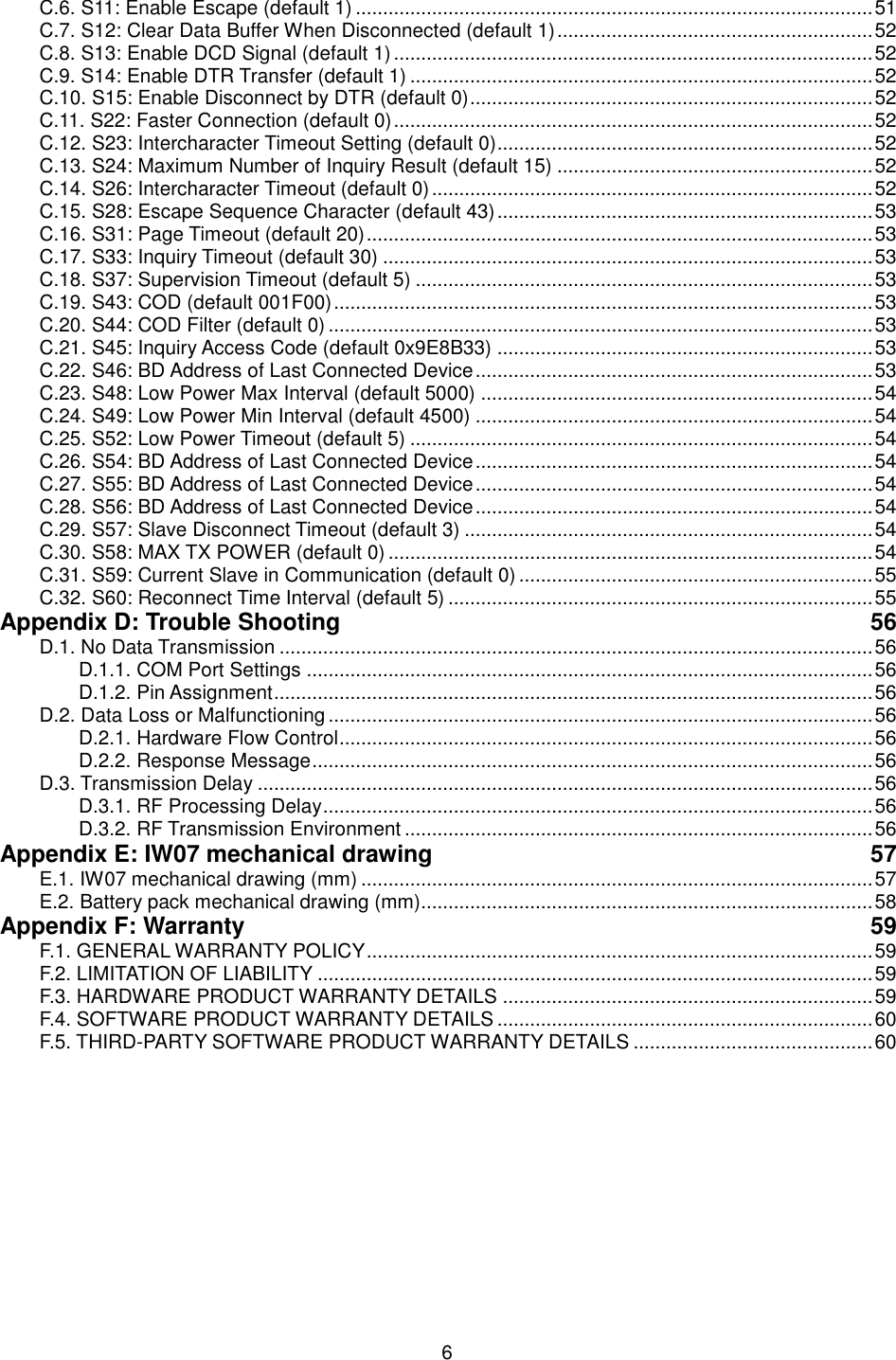  6 C.6. S11: Enable Escape (default 1) ............................................................................................... 51 C.7. S12: Clear Data Buffer When Disconnected (default 1) .......................................................... 52 C.8. S13: Enable DCD Signal (default 1) ........................................................................................ 52 C.9. S14: Enable DTR Transfer (default 1) ..................................................................................... 52 C.10. S15: Enable Disconnect by DTR (default 0) .......................................................................... 52 C.11. S22: Faster Connection (default 0) ........................................................................................ 52 C.12. S23: Intercharacter Timeout Setting (default 0) ..................................................................... 52 C.13. S24: Maximum Number of Inquiry Result (default 15) .......................................................... 52 C.14. S26: Intercharacter Timeout (default 0) ................................................................................. 52 C.15. S28: Escape Sequence Character (default 43) ..................................................................... 53 C.16. S31: Page Timeout (default 20) ............................................................................................. 53 C.17. S33: Inquiry Timeout (default 30) .......................................................................................... 53 C.18. S37: Supervision Timeout (default 5) .................................................................................... 53 C.19. S43: COD (default 001F00) ................................................................................................... 53 C.20. S44: COD Filter (default 0) .................................................................................................... 53 C.21. S45: Inquiry Access Code (default 0x9E8B33) ..................................................................... 53 C.22. S46: BD Address of Last Connected Device ......................................................................... 53 C.23. S48: Low Power Max Interval (default 5000) ........................................................................ 54 C.24. S49: Low Power Min Interval (default 4500) ......................................................................... 54 C.25. S52: Low Power Timeout (default 5) ..................................................................................... 54 C.26. S54: BD Address of Last Connected Device ......................................................................... 54 C.27. S55: BD Address of Last Connected Device ......................................................................... 54 C.28. S56: BD Address of Last Connected Device ......................................................................... 54 C.29. S57: Slave Disconnect Timeout (default 3) ........................................................................... 54 C.30. S58: MAX TX POWER (default 0) ......................................................................................... 54 C.31. S59: Current Slave in Communication (default 0) ................................................................. 55 C.32. S60: Reconnect Time Interval (default 5) .............................................................................. 55 Appendix D: Trouble Shooting  56 D.1. No Data Transmission ............................................................................................................. 56 D.1.1. COM Port Settings ........................................................................................................ 56 D.1.2. Pin Assignment .............................................................................................................. 56 D.2. Data Loss or Malfunctioning .................................................................................................... 56 D.2.1. Hardware Flow Control .................................................................................................. 56 D.2.2. Response Message ....................................................................................................... 56 D.3. Transmission Delay ................................................................................................................. 56 D.3.1. RF Processing Delay ..................................................................................................... 56 D.3.2. RF Transmission Environment ...................................................................................... 56 Appendix E: IW07 mechanical drawing  57 E.1. IW07 mechanical drawing (mm) .............................................................................................. 57 E.2. Battery pack mechanical drawing (mm)................................................................................... 58 Appendix F: Warranty  59 F.1. GENERAL WARRANTY POLICY ............................................................................................. 59 F.2. LIMITATION OF LIABILITY ...................................................................................................... 59 F.3. HARDWARE PRODUCT WARRANTY DETAILS .................................................................... 59 F.4. SOFTWARE PRODUCT WARRANTY DETAILS ..................................................................... 60 F.5. THIRD-PARTY SOFTWARE PRODUCT WARRANTY DETAILS ............................................ 60  