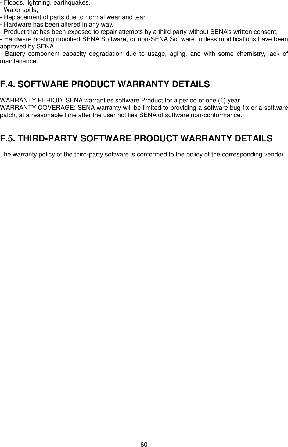  60 - Floods, lightning, earthquakes, - Water spills, - Replacement of parts due to normal wear and tear, - Hardware has been altered in any way, - Product that has been exposed to repair attempts by a third party without SENA’s written consent, - Hardware hosting modified SENA Software, or non-SENA Software, unless modifications have been approved by SENA. -  Battery  component  capacity  degradation  due  to  usage,  aging,  and  with  some  chemistry,  lack  of maintenance.     F.4. SOFTWARE PRODUCT WARRANTY DETAILS  WARRANTY PERIOD: SENA warranties software Product for a period of one (1) year.   WARRANTY COVERAGE: SENA warranty will be limited to providing a software bug fix or a software patch, at a reasonable time after the user notifies SENA of software non-conformance.   F.5. THIRD-PARTY SOFTWARE PRODUCT WARRANTY DETAILS  The warranty policy of the third-party software is conformed to the policy of the corresponding vendor        