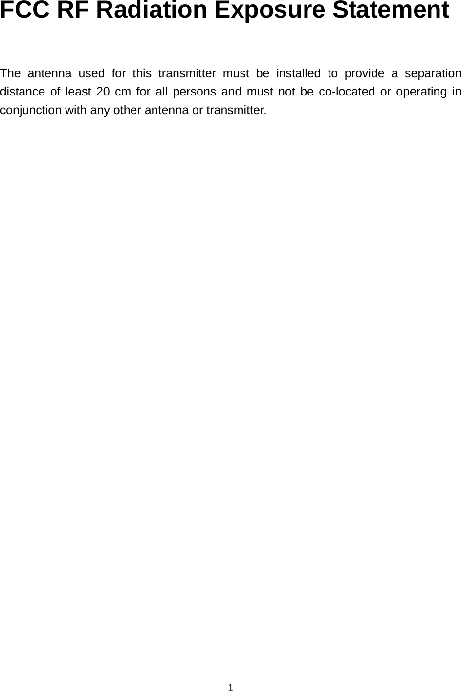  1  FCC RF Radiation Exposure Statement  The antenna used for this transmitter must be installed to provide a separation distance of least 20 cm for all persons and must not be co-located or operating in conjunction with any other antenna or transmitter.