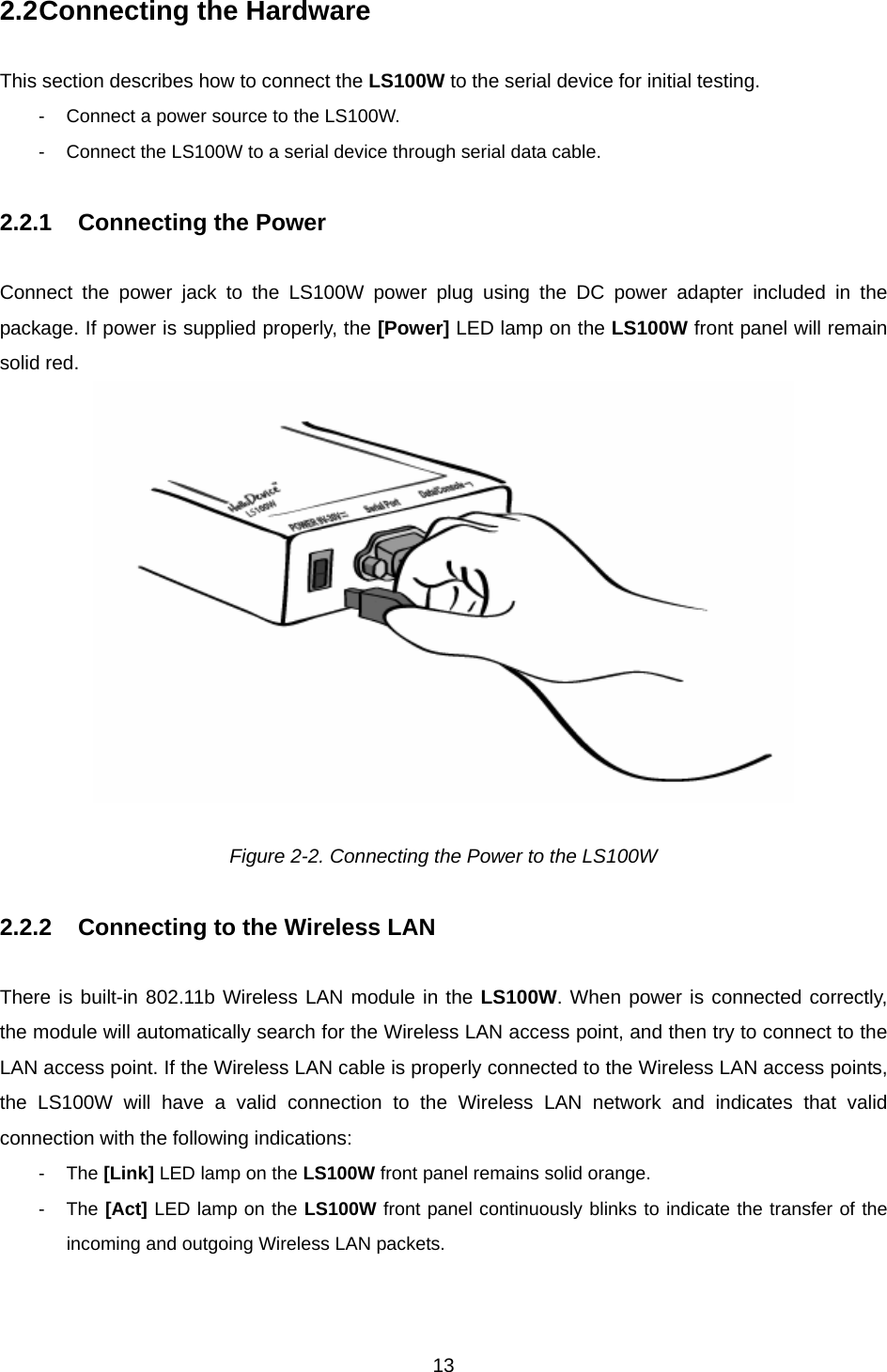  132.2 Connecting the Hardware  This section describes how to connect the LS100W to the serial device for initial testing.   -  Connect a power source to the LS100W. -  Connect the LS100W to a serial device through serial data cable.  2.2.1  Connecting the Power  Connect the power jack to the LS100W power plug using the DC power adapter included in the package. If power is supplied properly, the [Power] LED lamp on the LS100W front panel will remain solid red.     Figure 2-2. Connecting the Power to the LS100W  2.2.2  Connecting to the Wireless LAN    There is built-in 802.11b Wireless LAN module in the LS100W. When power is connected correctly, the module will automatically search for the Wireless LAN access point, and then try to connect to the LAN access point. If the Wireless LAN cable is properly connected to the Wireless LAN access points, the LS100W will have a valid connection to the Wireless LAN network and indicates that valid connection with the following indications:   - The [Link] LED lamp on the LS100W front panel remains solid orange. - The [Act] LED lamp on the LS100W front panel continuously blinks to indicate the transfer of the incoming and outgoing Wireless LAN packets.   