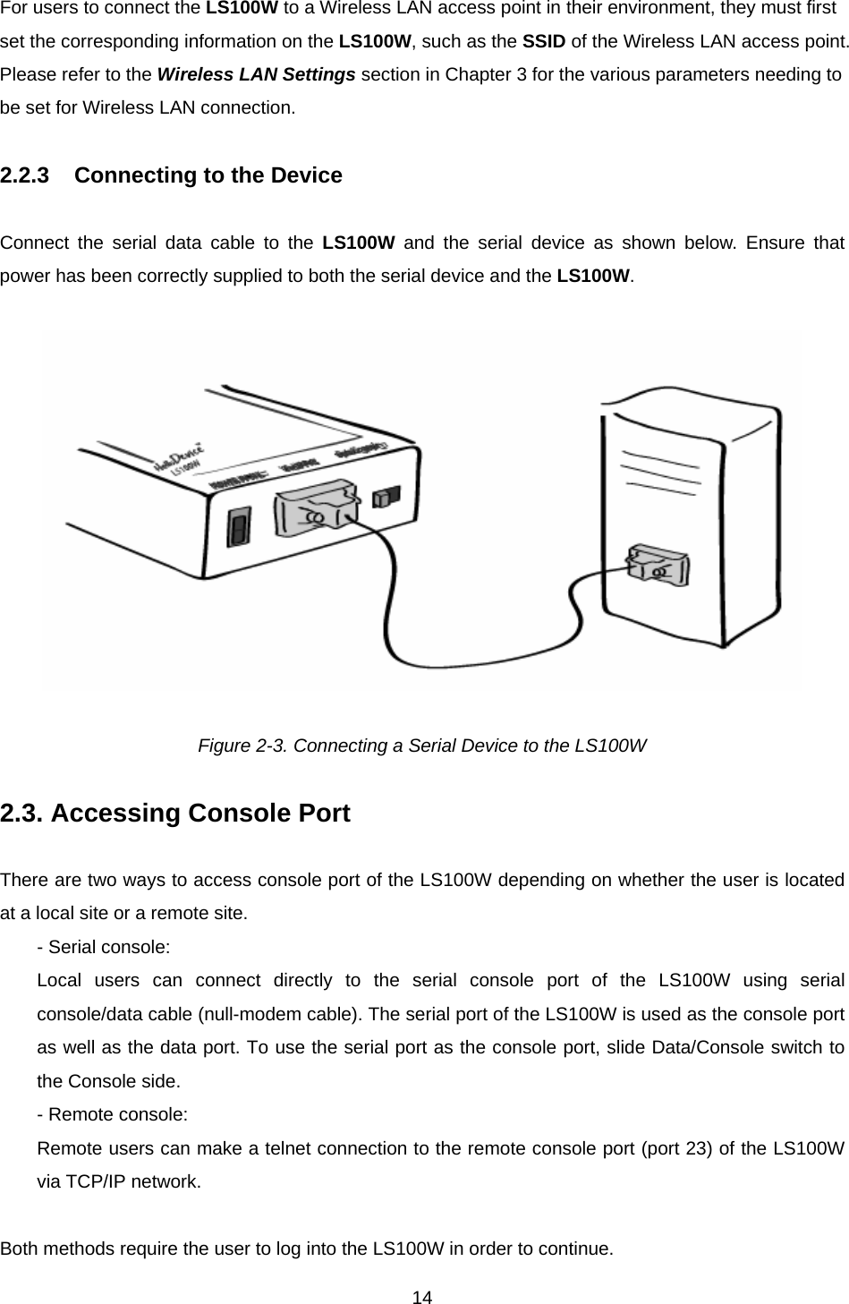  14For users to connect the LS100W to a Wireless LAN access point in their environment, they must first set the corresponding information on the LS100W, such as the SSID of the Wireless LAN access point.   Please refer to the Wireless LAN Settings section in Chapter 3 for the various parameters needing to be set for Wireless LAN connection.  2.2.3  Connecting to the Device  Connect the serial data cable to the LS100W and the serial device as shown below. Ensure that power has been correctly supplied to both the serial device and the LS100W.     Figure 2-3. Connecting a Serial Device to the LS100W  2.3. Accessing Console Port  There are two ways to access console port of the LS100W depending on whether the user is located at a local site or a remote site.   - Serial console: Local users can connect directly to the serial console port of the LS100W using serial console/data cable (null-modem cable). The serial port of the LS100W is used as the console port as well as the data port. To use the serial port as the console port, slide Data/Console switch to the Console side. - Remote console: Remote users can make a telnet connection to the remote console port (port 23) of the LS100W via TCP/IP network.  Both methods require the user to log into the LS100W in order to continue. 