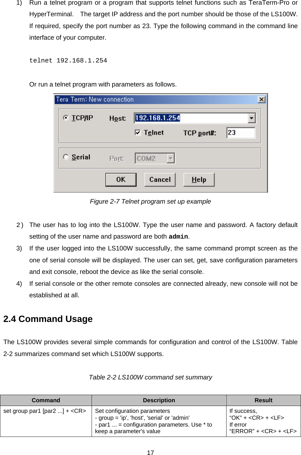  171)  Run a telnet program or a program that supports telnet functions such as TeraTerm-Pro or HyperTerminal.    The target IP address and the port number should be those of the LS100W. If required, specify the port number as 23. Type the following command in the command line interface of your computer.  telnet 192.168.1.254  Or run a telnet program with parameters as follows.  Figure 2-7 Telnet program set up example  2)  The user has to log into the LS100W. Type the user name and password. A factory default setting of the user name and password are both admin. 3)  If the user logged into the LS100W successfully, the same command prompt screen as the one of serial console will be displayed. The user can set, get, save configuration parameters and exit console, reboot the device as like the serial console. 4)  If serial console or the other remote consoles are connected already, new console will not be established at all.    2.4 Command Usage  The LS100W provides several simple commands for configuration and control of the LS100W. Table 2-2 summarizes command set which LS100W supports.  Table 2-2 LS100W command set summary  Command  Description  Result set group par1 [par2 ...] + &lt;CR&gt;  Set configuration parameters - group = &apos;ip&apos;, &apos;host&apos;, &apos;serial&apos; or &apos;admin&apos; - par1 ... = configuration parameters. Use * to keep a parameter&apos;s value If success,   “OK” + &lt;CR&gt; + &lt;LF&gt; If error “ERROR” + &lt;CR&gt; + &lt;LF&gt;