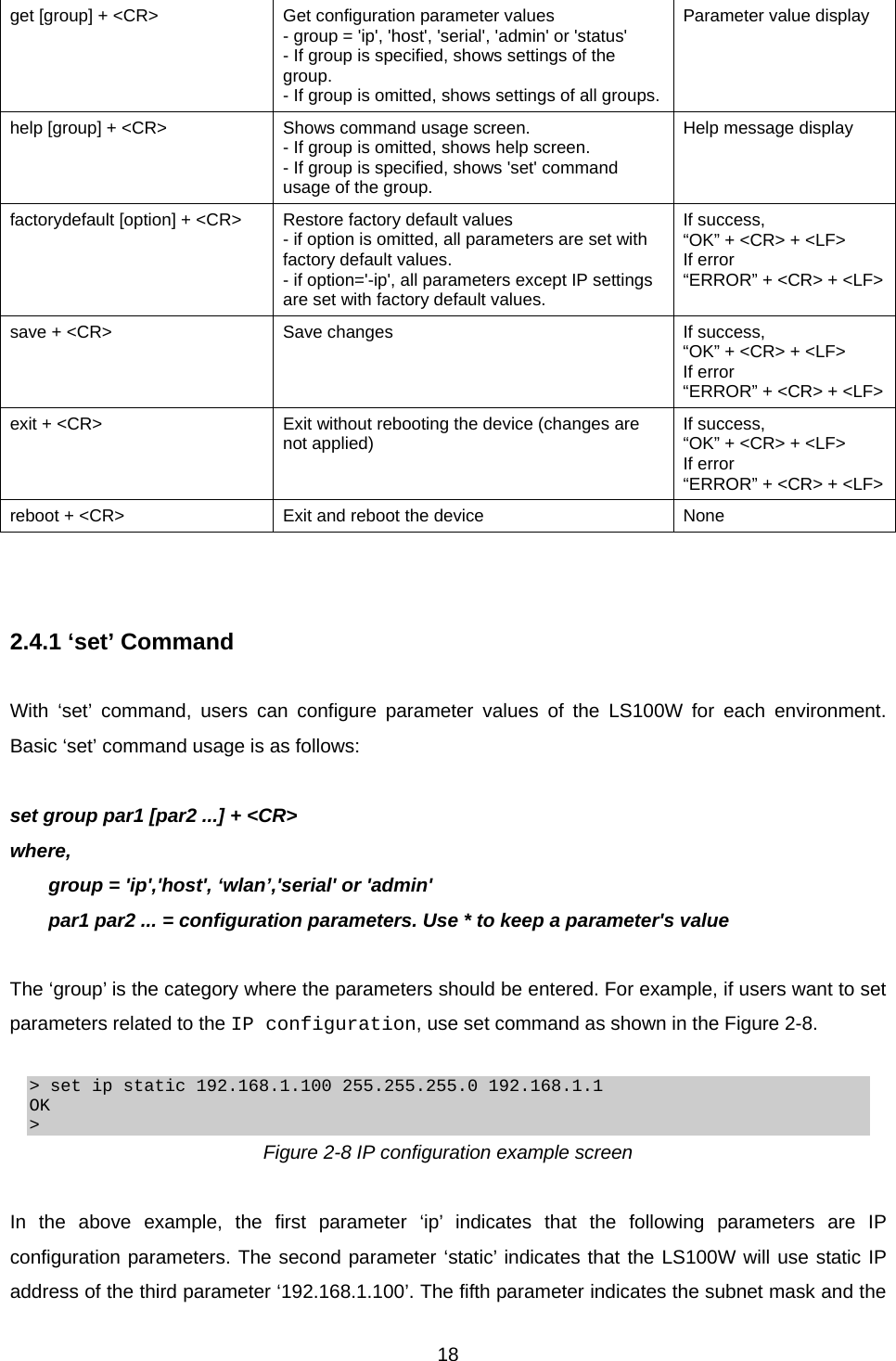  18get [group] + &lt;CR&gt;  Get configuration parameter values - group = &apos;ip&apos;, &apos;host&apos;, &apos;serial&apos;, &apos;admin&apos; or &apos;status&apos; - If group is specified, shows settings of the group. - If group is omitted, shows settings of all groups.Parameter value display help [group] + &lt;CR&gt;  Shows command usage screen. - If group is omitted, shows help screen. - If group is specified, shows &apos;set&apos; command usage of the group. Help message display factorydefault [option] + &lt;CR&gt;  Restore factory default values - if option is omitted, all parameters are set with factory default values. - if option=&apos;-ip&apos;, all parameters except IP settings are set with factory default values. If success,   “OK” + &lt;CR&gt; + &lt;LF&gt; If error “ERROR” + &lt;CR&gt; + &lt;LF&gt;save + &lt;CR&gt;  Save changes If success,  “OK” + &lt;CR&gt; + &lt;LF&gt; If error “ERROR” + &lt;CR&gt; + &lt;LF&gt;exit + &lt;CR&gt;  Exit without rebooting the device (changes are not applied)  If success,   “OK” + &lt;CR&gt; + &lt;LF&gt; If error “ERROR” + &lt;CR&gt; + &lt;LF&gt;reboot + &lt;CR&gt;  Exit and reboot the device  None    2.4.1 ‘set’ Command  With ‘set’ command, users can configure parameter values of the LS100W for each environment. Basic ‘set’ command usage is as follows:  set group par1 [par2 ...] + &lt;CR&gt; where, group = &apos;ip&apos;,&apos;host&apos;, ‘wlan’,&apos;serial&apos; or &apos;admin&apos; par1 par2 ... = configuration parameters. Use * to keep a parameter&apos;s value  The ‘group’ is the category where the parameters should be entered. For example, if users want to set parameters related to the IP configuration, use set command as shown in the Figure 2-8.  &gt; set ip static 192.168.1.100 255.255.255.0 192.168.1.1 OK &gt; Figure 2-8 IP configuration example screen  In the above example, the first parameter ‘ip’ indicates that the following parameters are IP configuration parameters. The second parameter ‘static’ indicates that the LS100W will use static IP address of the third parameter ‘192.168.1.100’. The fifth parameter indicates the subnet mask and the 