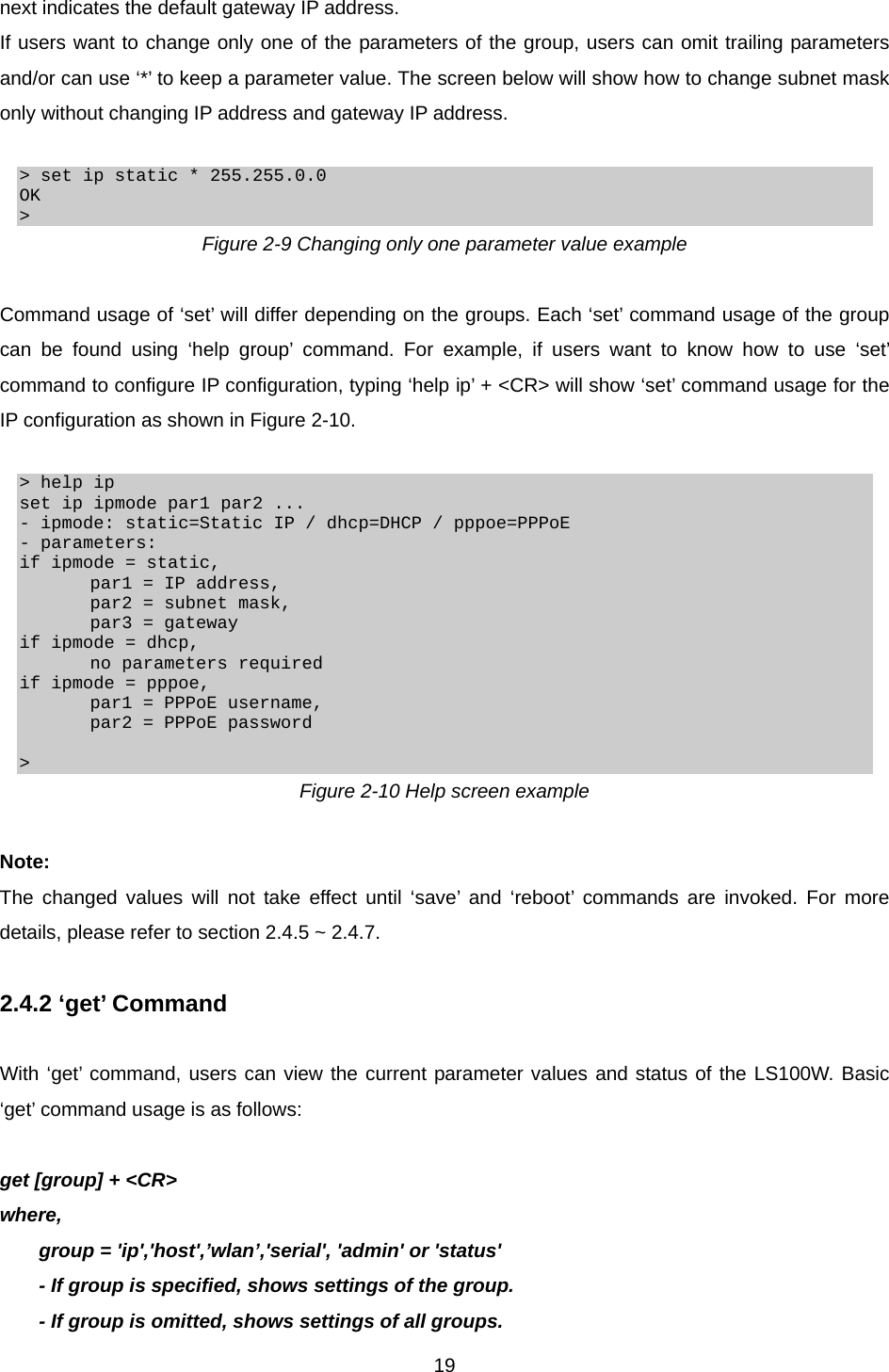  19next indicates the default gateway IP address. If users want to change only one of the parameters of the group, users can omit trailing parameters and/or can use ‘*’ to keep a parameter value. The screen below will show how to change subnet mask only without changing IP address and gateway IP address.  &gt; set ip static * 255.255.0.0 OK &gt; Figure 2-9 Changing only one parameter value example  Command usage of ‘set’ will differ depending on the groups. Each ‘set’ command usage of the group can be found using ‘help group’ command. For example, if users want to know how to use ‘set’ command to configure IP configuration, typing ‘help ip’ + &lt;CR&gt; will show ‘set’ command usage for the IP configuration as shown in Figure 2-10.  &gt; help ip set ip ipmode par1 par2 ... - ipmode: static=Static IP / dhcp=DHCP / pppoe=PPPoE - parameters: if ipmode = static,         par1 = IP address,         par2 = subnet mask,         par3 = gateway if ipmode = dhcp,         no parameters required if ipmode = pppoe,         par1 = PPPoE username,         par2 = PPPoE password  &gt; Figure 2-10 Help screen example  Note: The changed values will not take effect until ‘save’ and ‘reboot’ commands are invoked. For more details, please refer to section 2.4.5 ~ 2.4.7.  2.4.2 ‘get’ Command  With ‘get’ command, users can view the current parameter values and status of the LS100W. Basic ‘get’ command usage is as follows:  get [group] + &lt;CR&gt; where, group = &apos;ip&apos;,&apos;host&apos;,’wlan’,&apos;serial&apos;, &apos;admin&apos; or &apos;status&apos; - If group is specified, shows settings of the group. - If group is omitted, shows settings of all groups. 