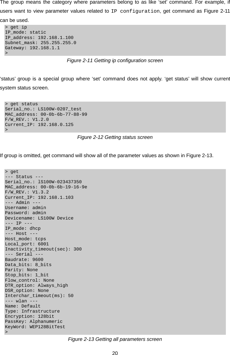  20The group means the category where parameters belong to as like ‘set’ command. For example, if users want to view parameter values related to IP configuration, get command as Figure 2-11 can be used. &gt; get ip IP_mode: static IP_address: 192.168.1.100 Subnet_mask: 255.255.255.0 Gateway: 192.168.1.1 &gt; Figure 2-11 Getting ip configuration screen  ‘status’ group is a special group where ‘set’ command does not apply. ‘get status’ will show current system status screen.  &gt; get status Serial_no.: LS100W-0207_test MAC_address: 00-0b-6b-77-88-99 F/W_REV.: V1.2.0 Current_IP: 192.168.0.125 &gt; Figure 2-12 Getting status screen  If group is omitted, get command will show all of the parameter values as shown in Figure 2-13.  &gt; get --- Status --- Serial_no.: lS100W-023437350 MAC_address: 00-0b-6b-19-16-9e F/W_REV.: V1.3.2 Current_IP: 192.168.1.103 --- Admin --- Username: admin Password: admin Devicename: LS100W Device --- IP --- IP_mode: dhcp --- Host --- Host_mode: tcps Local_port: 6001 Inactivity_timeout(sec): 300 --- Serial --- Baudrate: 9600 Data_bits: 8_bits Parity: None Stop_bits: 1_bit Flow_control: None DTR_option: Always_high DSR_option: None Interchar_timeout(ms): 50 --- wlan --- Name: Default Type: Infrastructure Encryption: 128bit PassKey: Alphanumeric KeyWord: WEP128BitTest &gt; Figure 2-13 Getting all parameters screen 