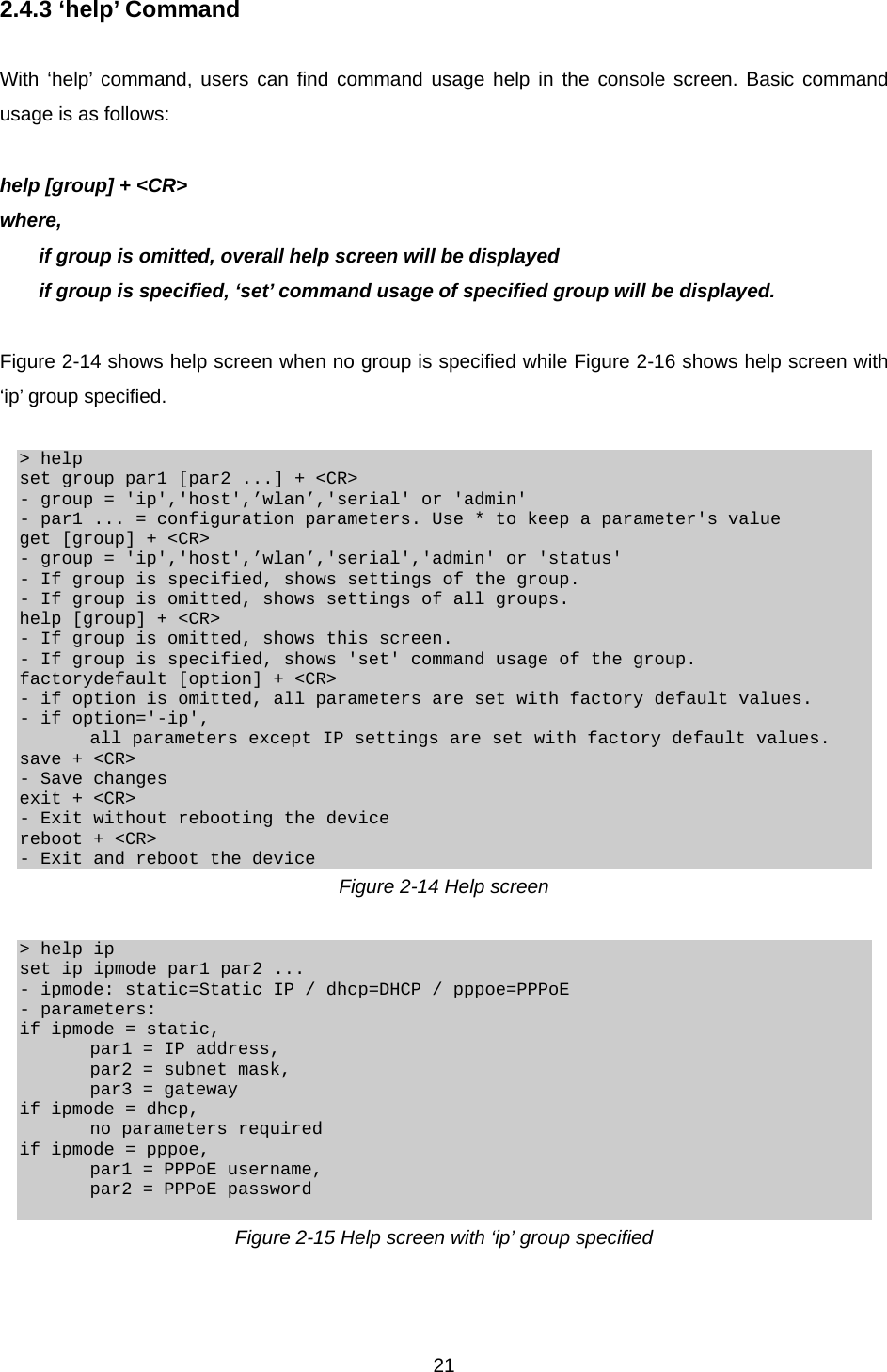  212.4.3 ‘help’ Command  With ‘help’ command, users can find command usage help in the console screen. Basic command usage is as follows:  help [group] + &lt;CR&gt; where,   if group is omitted, overall help screen will be displayed   if group is specified, ‘set’ command usage of specified group will be displayed.  Figure 2-14 shows help screen when no group is specified while Figure 2-16 shows help screen with ‘ip’ group specified.  &gt; help set group par1 [par2 ...] + &lt;CR&gt; - group = &apos;ip&apos;,&apos;host&apos;,’wlan’,&apos;serial&apos; or &apos;admin&apos; - par1 ... = configuration parameters. Use * to keep a parameter&apos;s value get [group] + &lt;CR&gt; - group = &apos;ip&apos;,&apos;host&apos;,’wlan’,&apos;serial&apos;,&apos;admin&apos; or &apos;status&apos; - If group is specified, shows settings of the group. - If group is omitted, shows settings of all groups. help [group] + &lt;CR&gt; - If group is omitted, shows this screen. - If group is specified, shows &apos;set&apos; command usage of the group. factorydefault [option] + &lt;CR&gt; - if option is omitted, all parameters are set with factory default values. - if option=&apos;-ip&apos;,         all parameters except IP settings are set with factory default values. save + &lt;CR&gt; - Save changes exit + &lt;CR&gt; - Exit without rebooting the device reboot + &lt;CR&gt; - Exit and reboot the device Figure 2-14 Help screen  &gt; help ip set ip ipmode par1 par2 ... - ipmode: static=Static IP / dhcp=DHCP / pppoe=PPPoE - parameters: if ipmode = static,         par1 = IP address,         par2 = subnet mask,         par3 = gateway if ipmode = dhcp,         no parameters required if ipmode = pppoe,         par1 = PPPoE username,         par2 = PPPoE password  Figure 2-15 Help screen with ‘ip’ group specified  