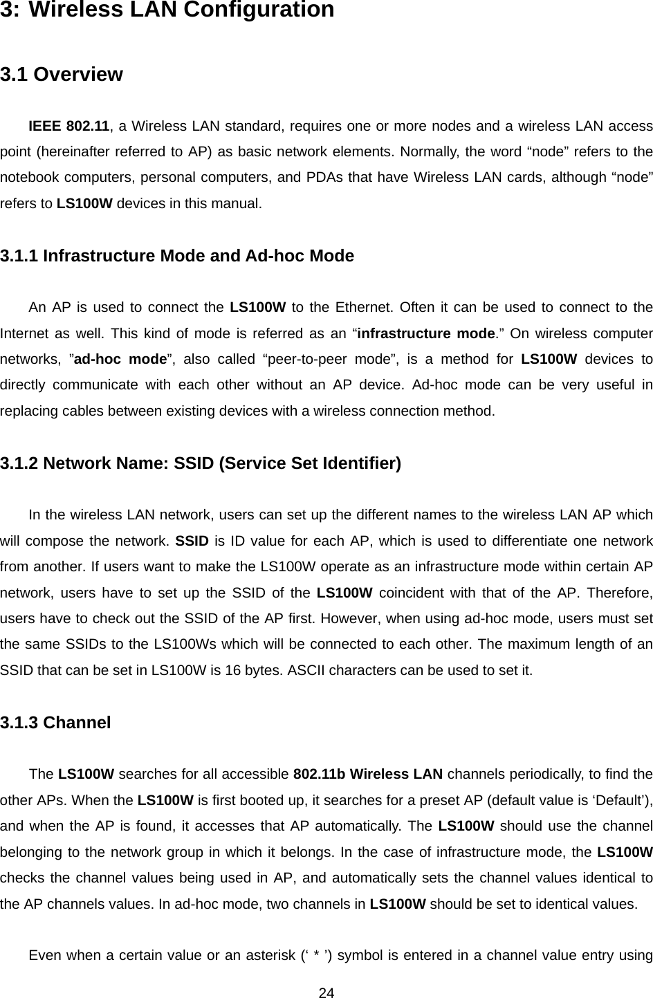  243: Wireless LAN Configuration  3.1 Overview  IEEE 802.11, a Wireless LAN standard, requires one or more nodes and a wireless LAN access point (hereinafter referred to AP) as basic network elements. Normally, the word “node” refers to the notebook computers, personal computers, and PDAs that have Wireless LAN cards, although “node” refers to LS100W devices in this manual.  3.1.1 Infrastructure Mode and Ad-hoc Mode  An AP is used to connect the LS100W to the Ethernet. Often it can be used to connect to the Internet as well. This kind of mode is referred as an “infrastructure mode.” On wireless computer networks, ”ad-hoc mode”, also called “peer-to-peer mode”, is a method for LS100W devices to directly communicate with each other without an AP device. Ad-hoc mode can be very useful in replacing cables between existing devices with a wireless connection method.    3.1.2 Network Name: SSID (Service Set Identifier)  In the wireless LAN network, users can set up the different names to the wireless LAN AP which will compose the network. SSID is ID value for each AP, which is used to differentiate one network from another. If users want to make the LS100W operate as an infrastructure mode within certain AP network, users have to set up the SSID of the LS100W coincident with that of the AP. Therefore, users have to check out the SSID of the AP first. However, when using ad-hoc mode, users must set the same SSIDs to the LS100Ws which will be connected to each other. The maximum length of an SSID that can be set in LS100W is 16 bytes. ASCII characters can be used to set it.  3.1.3 Channel  The LS100W searches for all accessible 802.11b Wireless LAN channels periodically, to find the other APs. When the LS100W is first booted up, it searches for a preset AP (default value is ‘Default’), and when the AP is found, it accesses that AP automatically. The LS100W should use the channel belonging to the network group in which it belongs. In the case of infrastructure mode, the LS100W checks the channel values being used in AP, and automatically sets the channel values identical to the AP channels values. In ad-hoc mode, two channels in LS100W should be set to identical values.  Even when a certain value or an asterisk (‘ * ’) symbol is entered in a channel value entry using 