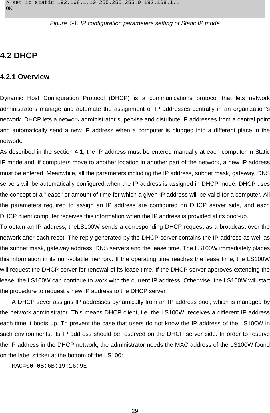  29 &gt; set ip static 192.168.1.10 255.255.255.0 192.168.1.1 OK  Figure 4-1. IP configuration parameters setting of Static IP mode   4.2 DHCP  4.2.1 Overview  Dynamic Host Configuration Protocol (DHCP) is a communications protocol that lets network administrators manage and automate the assignment of IP addresses centrally in an organization&apos;s network. DHCP lets a network administrator supervise and distribute IP addresses from a central point and automatically send a new IP address when a computer is plugged into a different place in the network. As described in the section 4.1, the IP address must be entered manually at each computer in Static IP mode and, if computers move to another location in another part of the network, a new IP address must be entered. Meanwhile, all the parameters including the IP address, subnet mask, gateway, DNS servers will be automatically configured when the IP address is assigned in DHCP mode. DHCP uses the concept of a &quot;lease&quot; or amount of time for which a given IP address will be valid for a computer. All the parameters required to assign an IP address are configured on DHCP server side, and each DHCP client computer receives this information when the IP address is provided at its boot-up.   To obtain an IP address, theLS100W sends a corresponding DHCP request as a broadcast over the network after each reset. The reply generated by the DHCP server contains the IP address as well as the subnet mask, gateway address, DNS servers and the lease time. The LS100W immediately places this information in its non-volatile memory. If the operating time reaches the lease time, the LS100W will request the DHCP server for renewal of its lease time. If the DHCP server approves extending the lease, the LS100W can continue to work with the current IP address. Otherwise, the LS100W will start the procedure to request a new IP address to the DHCP server. A DHCP sever assigns IP addresses dynamically from an IP address pool, which is managed by the network administrator. This means DHCP client, i.e. the LS100W, receives a different IP address each time it boots up. To prevent the case that users do not know the IP address of the LS100W in such environments, its IP address should be reserved on the DHCP server side. In order to reserve the IP address in the DHCP network, the administrator needs the MAC address of the LS100W found on the label sticker at the bottom of the LS100: MAC=00:0B:6B:19:16:9E   