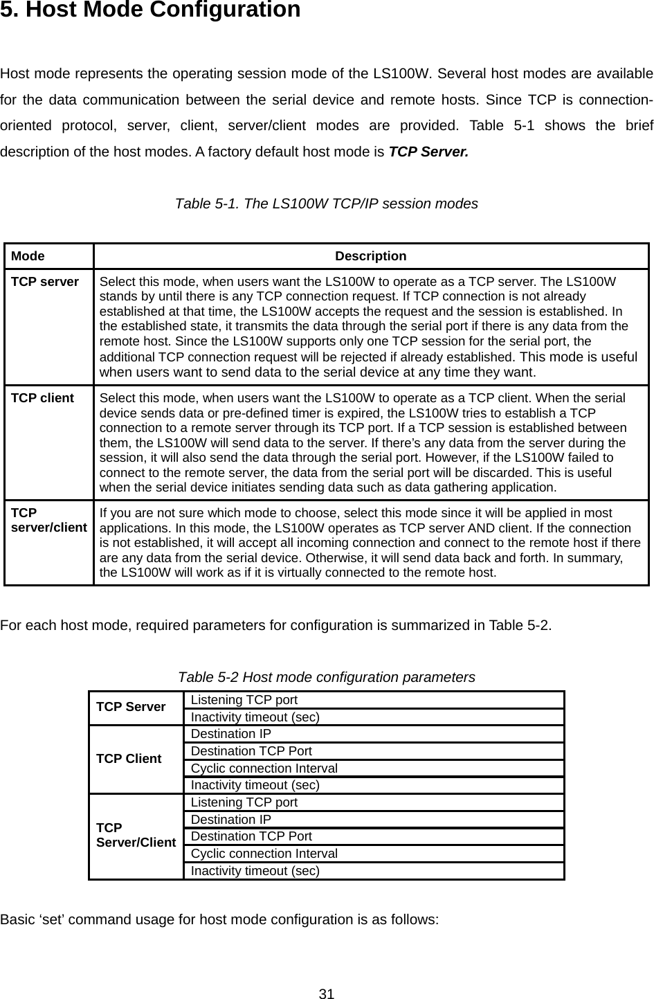  315. Host Mode Configuration    Host mode represents the operating session mode of the LS100W. Several host modes are available for the data communication between the serial device and remote hosts. Since TCP is connection-oriented protocol, server, client, server/client modes are provided. Table 5-1 shows the brief description of the host modes. A factory default host mode is TCP Server.  Table 5-1. The LS100W TCP/IP session modes  Mode Description TCP server  Select this mode, when users want the LS100W to operate as a TCP server. The LS100W stands by until there is any TCP connection request. If TCP connection is not already established at that time, the LS100W accepts the request and the session is established. In the established state, it transmits the data through the serial port if there is any data from the remote host. Since the LS100W supports only one TCP session for the serial port, the additional TCP connection request will be rejected if already established. This mode is useful when users want to send data to the serial device at any time they want. TCP client  Select this mode, when users want the LS100W to operate as a TCP client. When the serial device sends data or pre-defined timer is expired, the LS100W tries to establish a TCP connection to a remote server through its TCP port. If a TCP session is established between them, the LS100W will send data to the server. If there’s any data from the server during the session, it will also send the data through the serial port. However, if the LS100W failed to connect to the remote server, the data from the serial port will be discarded. This is useful when the serial device initiates sending data such as data gathering application. TCP server/client  If you are not sure which mode to choose, select this mode since it will be applied in most applications. In this mode, the LS100W operates as TCP server AND client. If the connection is not established, it will accept all incoming connection and connect to the remote host if there are any data from the serial device. Otherwise, it will send data back and forth. In summary, the LS100W will work as if it is virtually connected to the remote host.  For each host mode, required parameters for configuration is summarized in Table 5-2.  Table 5-2 Host mode configuration parameters Listening TCP port TCP Server  Inactivity timeout (sec) Destination IP Destination TCP Port Cyclic connection Interval TCP Client Inactivity timeout (sec) Listening TCP port Destination IP Destination TCP Port Cyclic connection Interval TCP Server/Client Inactivity timeout (sec)  Basic ‘set’ command usage for host mode configuration is as follows:  