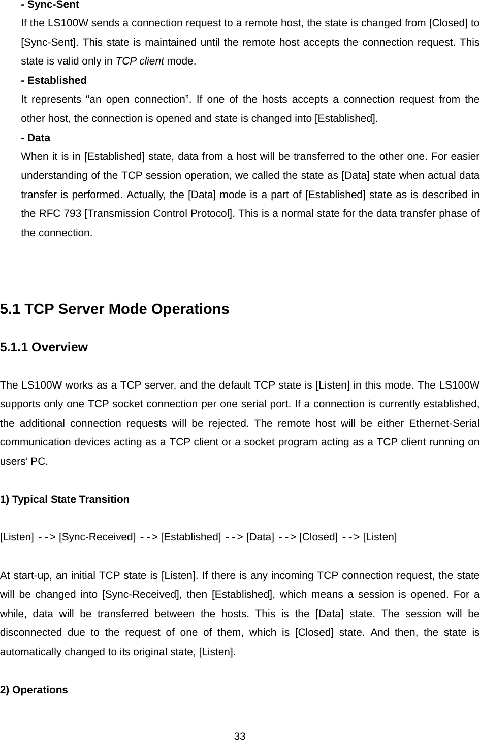  33- Sync-Sent If the LS100W sends a connection request to a remote host, the state is changed from [Closed] to [Sync-Sent]. This state is maintained until the remote host accepts the connection request. This state is valid only in TCP client mode. - Established It represents “an open connection”. If one of the hosts accepts a connection request from the other host, the connection is opened and state is changed into [Established]. - Data When it is in [Established] state, data from a host will be transferred to the other one. For easier understanding of the TCP session operation, we called the state as [Data] state when actual data transfer is performed. Actually, the [Data] mode is a part of [Established] state as is described in the RFC 793 [Transmission Control Protocol]. This is a normal state for the data transfer phase of the connection.    5.1 TCP Server Mode Operations    5.1.1 Overview  The LS100W works as a TCP server, and the default TCP state is [Listen] in this mode. The LS100W supports only one TCP socket connection per one serial port. If a connection is currently established, the additional connection requests will be rejected. The remote host will be either Ethernet-Serial communication devices acting as a TCP client or a socket program acting as a TCP client running on users’ PC.  1) Typical State Transition  [Listen] --&gt; [Sync-Received] --&gt; [Established] --&gt; [Data] --&gt; [Closed] --&gt; [Listen]  At start-up, an initial TCP state is [Listen]. If there is any incoming TCP connection request, the state will be changed into [Sync-Received], then [Established], which means a session is opened. For a while, data will be transferred between the hosts. This is the [Data] state. The session will be disconnected due to the request of one of them, which is [Closed] state. And then, the state is automatically changed to its original state, [Listen].  2) Operations  