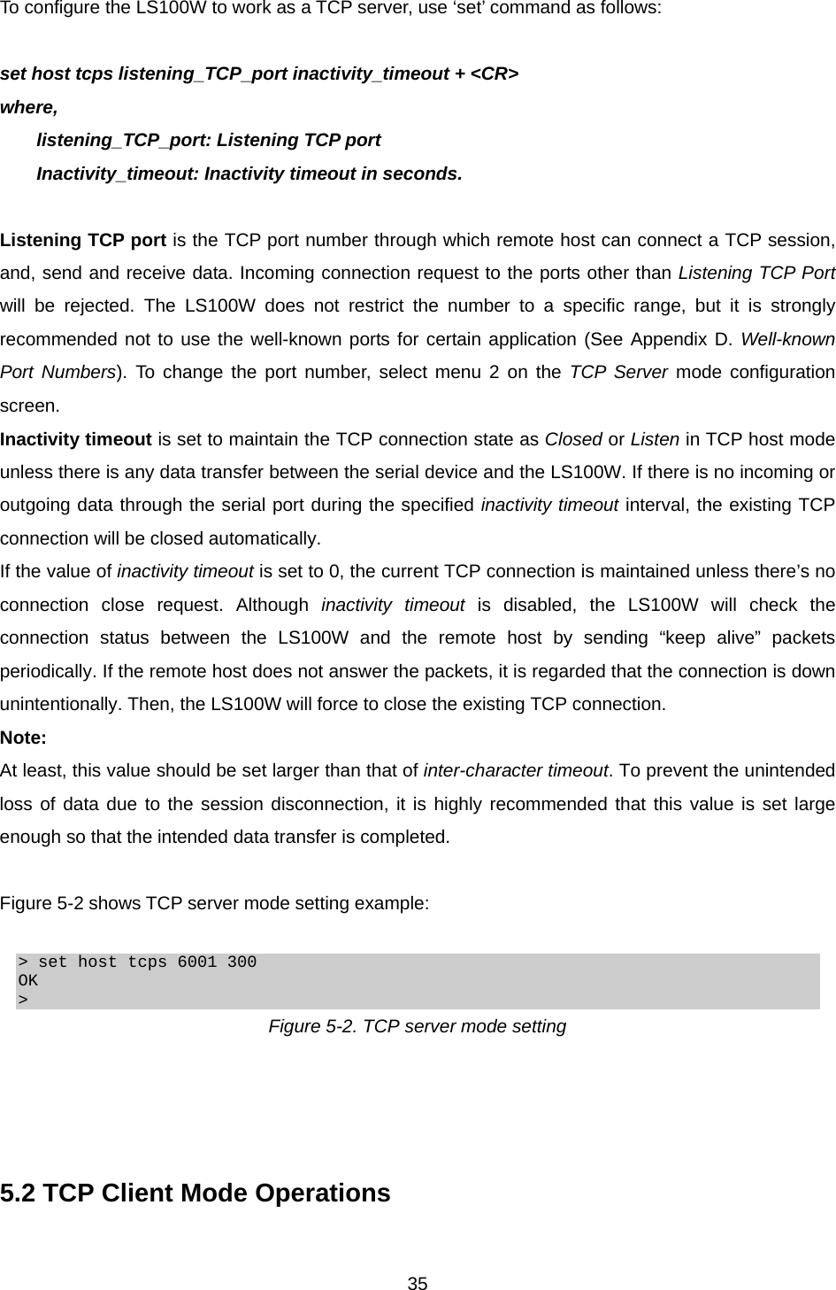  35To configure the LS100W to work as a TCP server, use ‘set’ command as follows:  set host tcps listening_TCP_port inactivity_timeout + &lt;CR&gt; where,   listening_TCP_port: Listening TCP port Inactivity_timeout: Inactivity timeout in seconds.  Listening TCP port is the TCP port number through which remote host can connect a TCP session, and, send and receive data. Incoming connection request to the ports other than Listening TCP Port will be rejected. The LS100W does not restrict the number to a specific range, but it is strongly recommended not to use the well-known ports for certain application (See Appendix D. Well-known Port Numbers). To change the port number, select menu 2 on the TCP Server mode configuration screen. Inactivity timeout is set to maintain the TCP connection state as Closed or Listen in TCP host mode unless there is any data transfer between the serial device and the LS100W. If there is no incoming or outgoing data through the serial port during the specified inactivity timeout interval, the existing TCP connection will be closed automatically. If the value of inactivity timeout is set to 0, the current TCP connection is maintained unless there’s no connection close request. Although inactivity timeout is disabled, the LS100W will check the connection status between the LS100W and the remote host by sending “keep alive” packets periodically. If the remote host does not answer the packets, it is regarded that the connection is down unintentionally. Then, the LS100W will force to close the existing TCP connection. Note: At least, this value should be set larger than that of inter-character timeout. To prevent the unintended loss of data due to the session disconnection, it is highly recommended that this value is set large enough so that the intended data transfer is completed.  Figure 5-2 shows TCP server mode setting example:  &gt; set host tcps 6001 300 OK &gt; Figure 5-2. TCP server mode setting     5.2 TCP Client Mode Operations  