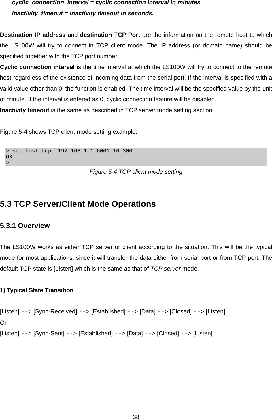  38  cyclic_connection_interval = cyclic connection interval in minutes   inactivity_timeout = inactivity timeout in seconds.  Destination IP address and destination TCP Port are the information on the remote host to which the LS100W will try to connect in TCP client mode. The IP address (or domain name) should be specified together with the TCP port number. Cyclic connection interval is the time interval at which the LS100W will try to connect to the remote host regardless of the existence of incoming data from the serial port. If the interval is specified with a valid value other than 0, the function is enabled. The time interval will be the specified value by the unit of minute. If the interval is entered as 0, cyclic connection feature will be disabled. Inactivity timeout is the same as described in TCP server mode setting section.  Figure 5-4 shows TCP client mode setting example:  &gt; set host tcpc 192.168.1.1 6001 10 300 OK &gt; Figure 5-4 TCP client mode setting   5.3 TCP Server/Client Mode Operations  5.3.1 Overview  The LS100W works as either TCP server or client according to the situation. This will be the typical mode for most applications, since it will transfer the data either from serial port or from TCP port. The default TCP state is [Listen] which is the same as that of TCP server mode.    1) Typical State Transition  [Listen] --&gt; [Sync-Received] --&gt; [Established] --&gt; [Data] --&gt; [Closed] --&gt; [Listen] Or [Listen] --&gt; [Sync-Sent] --&gt; [Established] --&gt; [Data] --&gt; [Closed] --&gt; [Listen]  